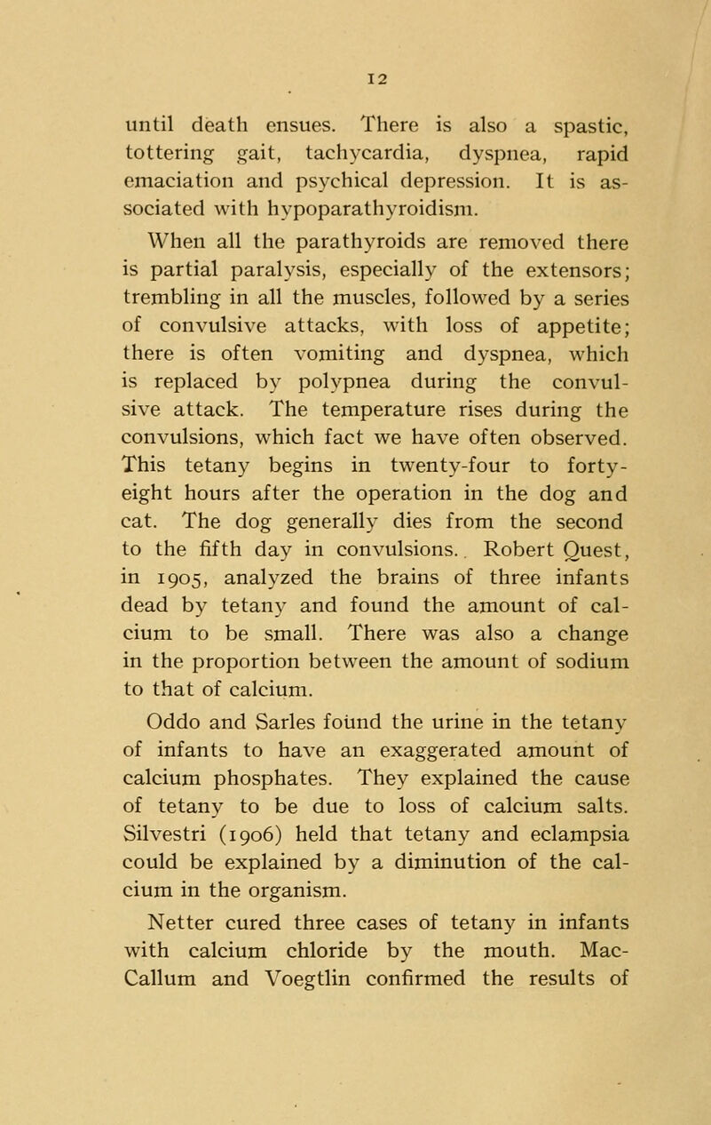 until death ensues. There is also a spastic, tottering gait, tachycardia, dyspnea, rapid emaciation and psychical depression. It is as- sociated with hypoparathyroidism. When all the parathyroids are removed there is partial paralysis, especially of the extensors; trembling in all the muscles, followed by a series of convulsive attacks, with loss of appetite; there is often vomiting and dyspnea, which is replaced by polypnea during the convul- sive attack. The temperature rises during the convulsions, which fact we have often observed. This tetany begins in twenty-four to forty- eight hours after the operation in the dog and cat. The dog generally dies from the second to the fifth day in convulsions. Robert Quest, in 1905, analyzed the brains of three infants dead by tetany and found the amount of cal- cium to be small. There was also a change in the proportion between the amount of sodium to that of calcium. Oddo and Sarles found the urine in the tetany of infants to have an exaggerated amount of calcium phosphates. They explained the cause of tetany to be due to loss of calcium salts. Silvestri (1906) held that tetany and eclampsia could be explained by a diminution of the cal- cium in the organism. Netter cured three cases of tetany in infants with calcium chloride by the mouth. Mac- Callum and Voegtlin confirmed the results of