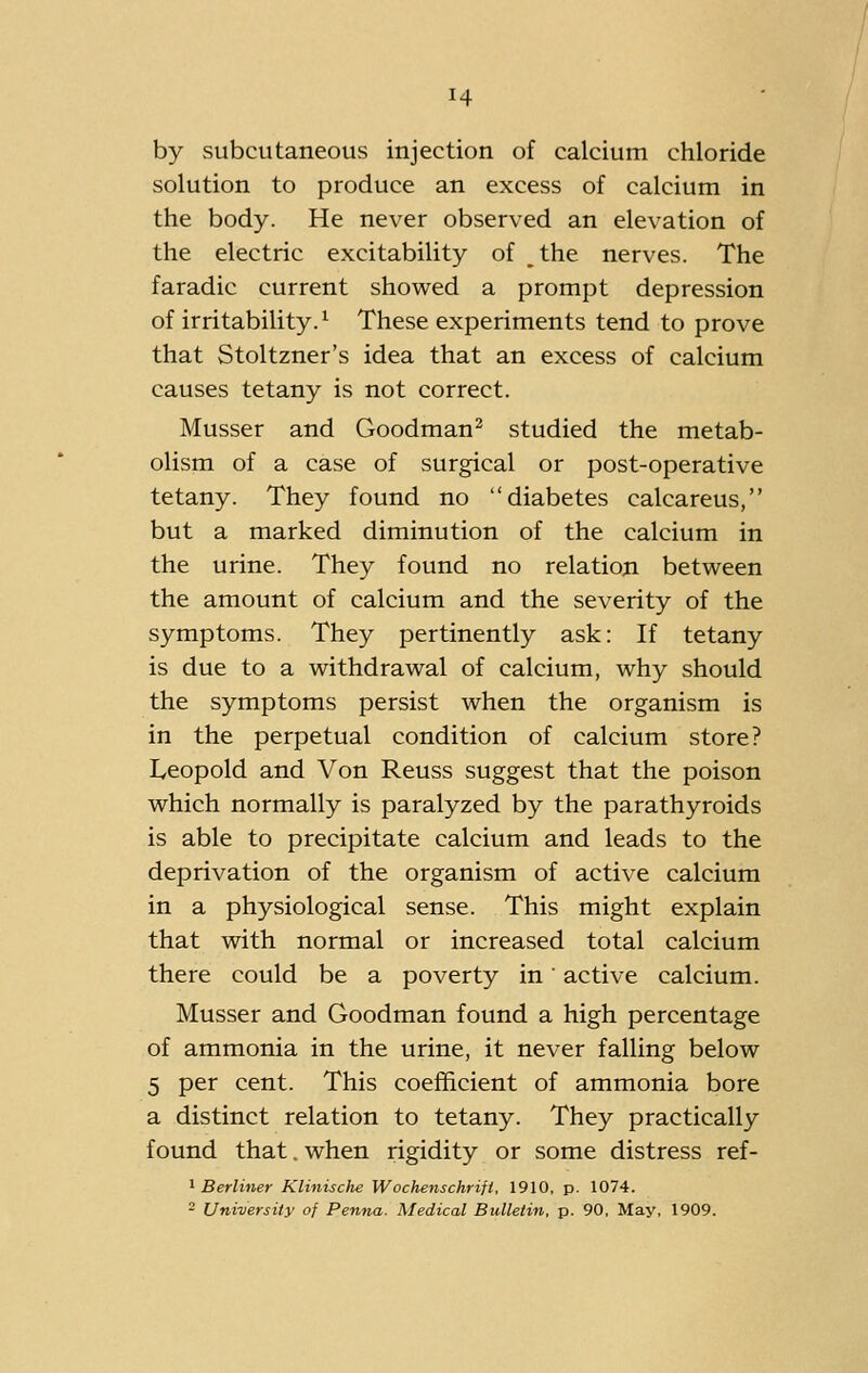 by subcutaneous injection of calcium chloride solution to produce an excess of calcium in the body. He never observed an elevation of the electric excitability of the nerves. The faradic current showed a prompt depression of irritability.^ These experiments tend to prove that Stoltzner's idea that an excess of calcium causes tetany is not correct. Musser and Goodman^ studied the metab- olism of a case of surgical or post-operative tetany. They found no diabetes calcareus, but a marked diminution of the calcium in the urine. They found no relation between the amount of calcium and the severity of the symptoms. They pertinently ask: If tetany is due to a withdrawal of calcium, why should the symptoms persist when the organism is in the perpetual condition of calcium store? Leopold and Von Reuss suggest that the poison which normally is paralyzed by the parathyroids is able to precipitate calcium and leads to the deprivation of the organism of active calcium in a physiological sense. This might explain that with normal or increased total calcium there could be a poverty in' active calcium. Musser and Goodman found a high percentage of ammonia in the urine, it never falling below 5 per cent. This coefficient of ammonia bore a distinct relation to tetany. They practically found that. when rigidity or some distress ref- ' Berliner Klinische Wochenschrifi, 1910, p. 1074. - University of Penna. Medical Bulletin, p. 90, May, 1909.