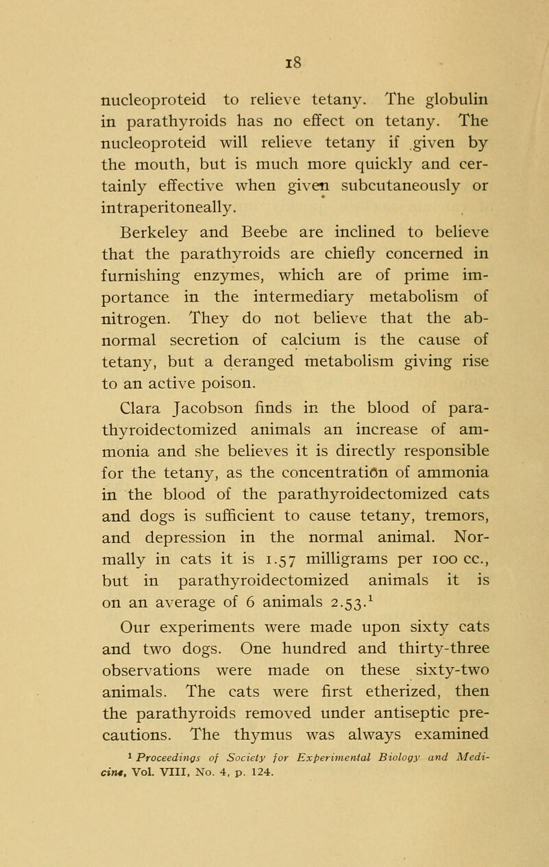 nucleoproteid to relieve tetany. The globulin in parathyroids has no effect on tetany. The nucleoproteid will relieve tetany if given by the mouth, but is much more quickly and cer- tainly effective when given subcutaneously or intraperitoneally. Berkeley and Beebe are inclined to believe that the parathyroids are chiefly concerned in furnishing enzymes, which are of prime im- portance in the intermediary metabolism of nitrogen. They do not believe that the ab- normal secretion of calcium is the cause of tetany, but a deranged metabolism giving rise to an active poison. Clara Jacobson finds in the blood of para- thyroidectomized animals an increase of am- monia and she believes it is directly responsible for the tetany, as the concentration of ammonia in the blood of the parathyroidectomized cats and dogs is sufficient to cause tetany, tremors, and depression in the normal animal. Nor- mally in cats it is 1.57 milligrams per 100 cc, but in parathyroidectomized animals it is on an average of 6 animals 2.53.^ Our experiments were made upon sixty cats and two dogs. One hundred and thirty-three observations were made on these sixty-two animals. The cats were first etherized, then the parathyroids removed under antiseptic pre- cautions. The thymus was always examined 1 Proceedings of Society for Experimental Biology and Medi- cim. Vol. VIII, No. 4. p. 124.