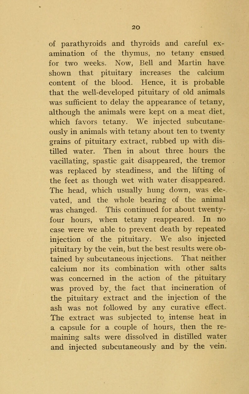 of parathyroids and thyroids and careful ex- amination of the thymus, no tetany ensued for two weeks. Now, Bell and Martin have, shown that pituitary increases the calcium content of the blood. Hence, it is probable that the well-developed pituitary of old animals was sufficient to delay the appearance of tetany, although the animals were kept on a meat diet, which favors tetany. We injected subcutane- ously in animals with tetany about ten to twenty grains of pituitary extract, rubbed up with dis- tilled water. Then in about three hours the vacillating, spastic gait disappeared, the tremor was replaced by steadiness, and the lifting of the feet as though wet with water disappeared. The head, which usually hung down, was ele- vated, and the whole bearing of the animal was changed. This continued for about twenty- four hours, when tetany reappeared. In no case were we able to prevent death by repeated injection of the pituitary. We also injected pituitary by the vein, but the best results were ob- tained by subcutaneous injections. That neither calcium nor its combination with other salts was concerned in the action of the pituitary was proved by. the fact that incineration of the pituitary extract and the injection of the ash was not followed by any curative effect. The extract was subjected to intense heat in a capsule for a couple of hours, then the re- maining salts were dissolved in distilled water and injected subcutaneously and by the vein.