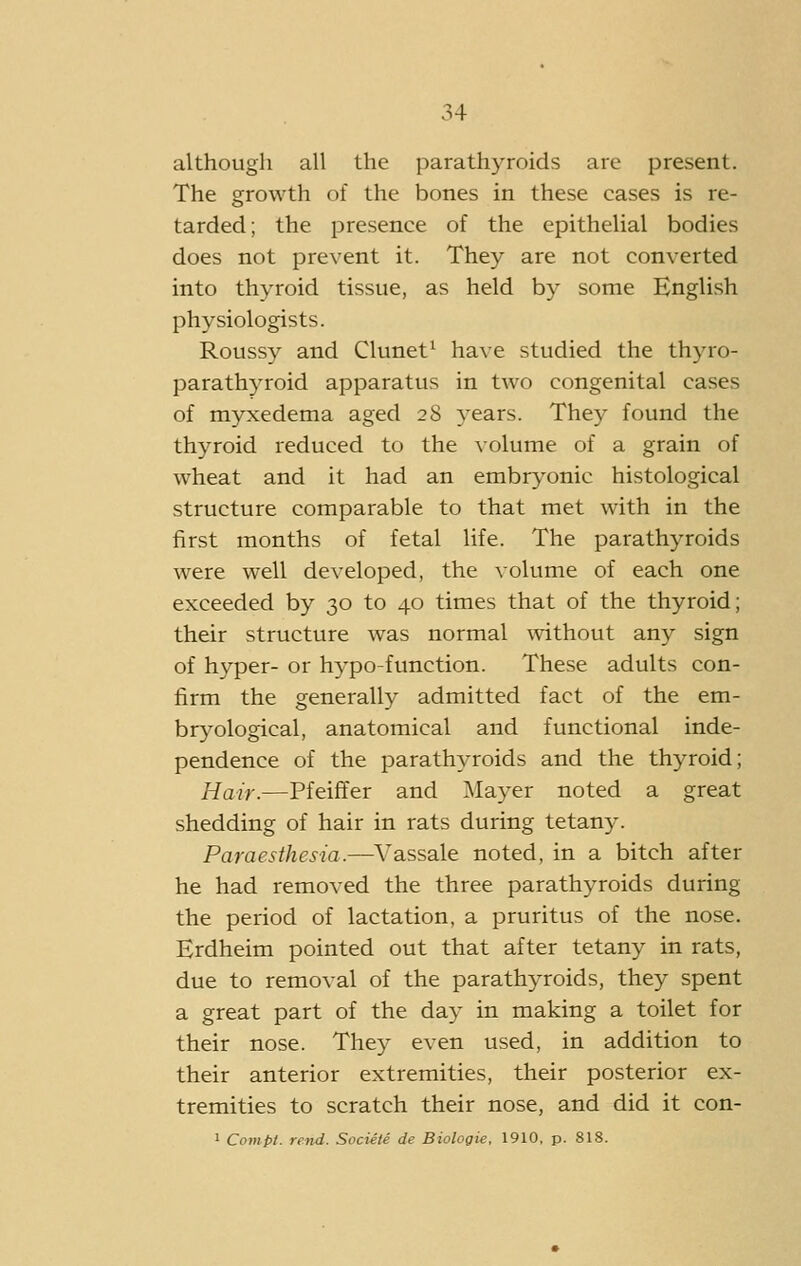 although all the parathyroids are present. The growth of the bones in these cases is re- tarded; the presence of the epithelial bodies does not prevent it. They are not converted into thyroid tissue, as held by some English physiologists. Roussy and Clunet^ ha\e studied the thyro- parathyroid apparatus in two congenital cases of myxedema aged 28 years. They found the thyroid reduced to the volume of a grain of wheat and it had an embryonic histological structure comparable to that met with in the first months of fetal life. The parathyroids were well developed, the volume of each one exceeded by 30 to 40 times that of the thyroid; their structure was normal without any sign of hyper- or hypo-function. These adults con- firm the generally admitted fact of the em- bryological, anatomical and functional inde- pendence of the parathyroids and the thyroid; Hair.—Pfeiflfer and Mayer noted a great shedding of hair in rats during tetan3^ Paraesthesia.—Vassale noted, in a bitch after he had removed the three parathyroids during the period of lactation, a pruritus of the nose. Erdheim pointed out that after tetany in rats, due to removal of the parathyroids, they spent a great part of the day in making a toilet for their nose. They even used, in addition to their anterior extremities, their posterior ex- tremities to scratch their nose, and did it con- 1 Compt. rend. Sociele de Biologie, 1910, p. 818.