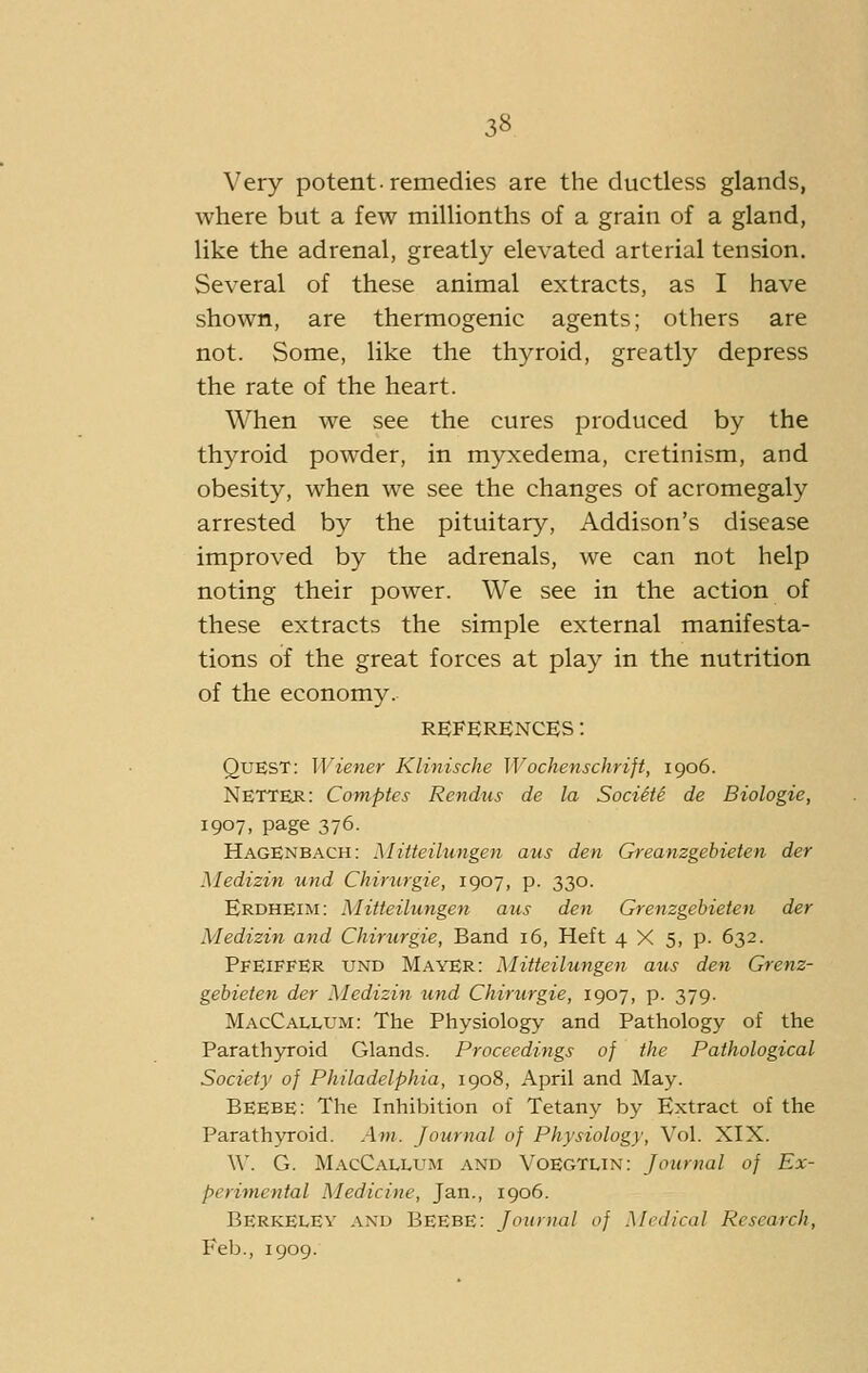 Very potent-remedies are the ductless glands, where but a few millionths of a grain of a gland, like the adrenal, greatly elevated arterial tension. Several of these animal extracts, as I have shown, are thermogenic agents; others are not. Some, like the thyroid, greatly depress the rate of the heart. When we see the cures produced by the thyroid powder, in myxedema, cretinism, and obesity, when we see the changes of acromegaly arrested by the pituitary, Addison's disease improved by the adrenals, we can not help noting their power. We see in the action of these extracts the simple external manifesta- tions of the great forces at play in the nutrition of the economy. REFERENCES: Quest: Wiener Klinische Wochenschrift, 1906. NETTER: Comptes Rendus de la Societe de Biologic, 1907, page 376. HagEnbach: Mitteilungen aus den Greanzgebieten der Medizin iind Chinirgie, 1907, p. 330. Erdheim: Mitteilungen aus den Grenzgebieten der Medizin and Chirurgie, Band 16, Heft 4 X 5, p. 632. Pfeiffer und Mayer: Mitteilungen aus den Grenz- gebieten der Medizin und Chirurgie, 1907, p. 379. MacCallum: The Physiology and Pathology of the Parath3n-oid Glands. Proceedings of the Pathological Society of Philadelphia, 1908, April and May. BEEBE: The Inhibition of Tetany by Extract of the Parath5T-oid. Am. Journal of Physiology, Vol. XIX. W. G. MacCallum and Voegtlin: Journal of Ex- pcri'ynental Medicine, Jan., 1906. Berkeley and Beebe: Journal of Medical Research, Feb., 1909.