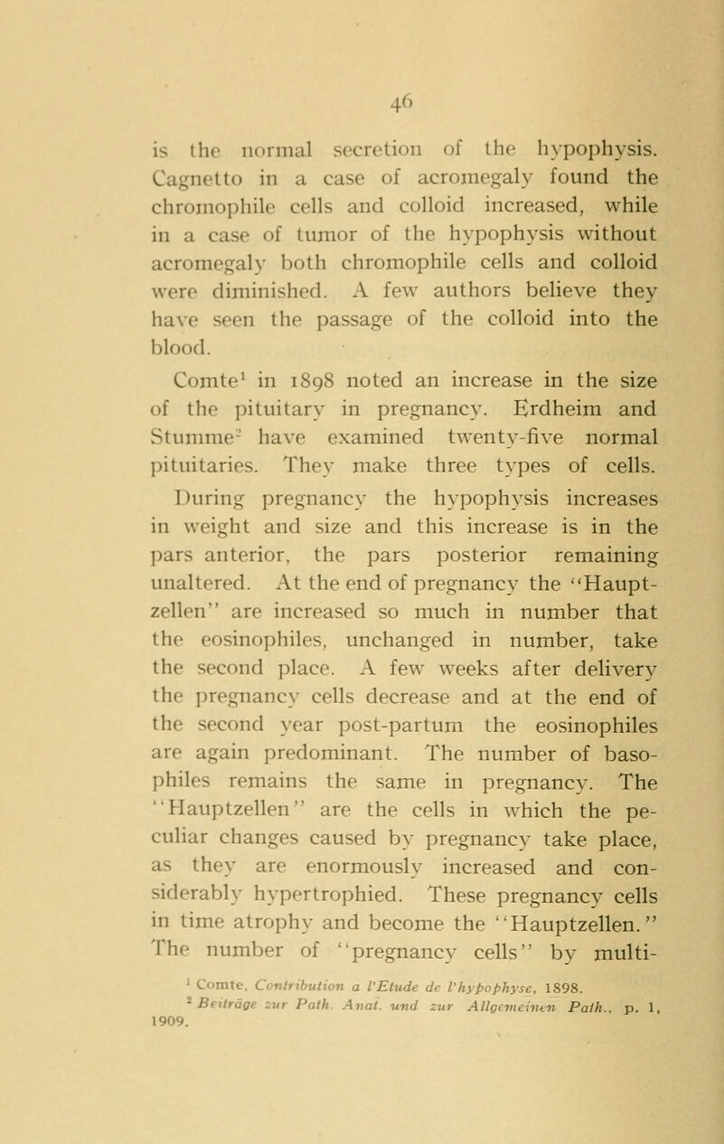 is the normal secretion of the hypophysis. Cagnetto in a case of acromegaly found the chromophile cells and colloid increased, while in a case of tumor of the hypophysis without acromegaly both chromophile cells and colloid were diminished. A few authors believe they have seen the passage of the colloid into the blood. Comte' in 1898 noted an increase in the size of the pituitary in pregnancy. Hrdheim and Stumme- have examined twenty-five normal pituitaries. They make three types of cells. During pregnancy the hypophysis increases in weight and size and this increase is in the pars anterior, the pars posterior remaining unaltered. At the end of pregnancy the Haupt- zellen are increased so much in number that the eosinophiles, unchanged in number, take the second place. A few weeks after delivery the pregnancy cells decrease and at the end of the second year post-partum the eosinophiles are again predominant. The number of baso- philes remains the same in pregnancy. The Hauptzellen are the cells in which the pe- culiar changes caused by pregnancy take place, as they are enormously increased and con- siderably hypertrophied. These pregnancy cells in time atrophy and become the Hauptzellen. The number of pregnancy cells by multi- ' Comte. Contribution a VEtude de I'hypophyse, 1898. * Beiirdge zur Path. Anat. und zur Allgevieinun Path., p. 1, 1909.