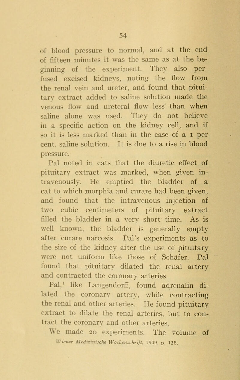 of blood pressure to normal, and at the end of fifteen minutes it was the same as at the be- ginning of the experiment. They also per- fused excised kidneys, noting the flow from the renal vein and ureter, and found that pitui- tary extract added to saline solution made the venous flow and ureteral flow less than when saline alone was used. They do not believe in a specific action on the kidney cell, and if so it is less marked than in the case of a i per cent, saline solution. It is due to a rise in blood pressure. Pal noted in cats that the diuretic effect of pituitary extract was marked, when given in- travenously. He emptied the bladder of a cat to which morphia and curare had been given, and found that the intravenous injection of two cubic centimeters of pituitary extract filled the bladder in a very short time. As is well known, the bladder is generally empty after curare narcosis. Pal's experiments as to the size of the kidney after the use of pituitary were not uniform like those of Schafer. Pal found that pituitary dilated the renal artery and contracted the coronary arteries. Pal,' hke Langendorff, found adrenalin di- lated the coronary artery, while contracting the renal and other arteries. He found pituitary extract to dilate the renal arteries, but to con- tract the coronary and other arteries. We made 20 experiments. The volume of Wiener Medizinische Wochenschrijt. 1909, p. 138.