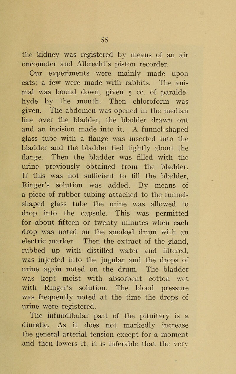 the kidney was registered by means of an air oncometer and Albrecht's piston recorder. Our experiments were mainly made upon cats; a few were made with rabbits. The ani- mal was bound down, given 5 cc. of paralde- hyde by the mouth. Then chloroform was given. The abdomen was opened in the median line over the bladder, the bladder drawn out and an incision made into it. A funnel-shaped glass tube with a flange was inserted into the bladder and the bladder tied tightly about the flange. Then the bladder was filled with the urine previously obtained from the bladder. If this was not sufficient to fill the bladder, Ringer's solution was added. By means of a piece of rubber tubing attached to the funnel- shaped glass tube the urine was allowed to drop into the capsule. This was permitted for about fifteen or twenty minutes when each drop was noted on the smoked drum with an electric marker. Then the extract of the gland, rubbed up with distilled water and filtered, was injected into the jugular and the drops of urine again noted on the drum. The bladder was kept moist with absorbent cotton wet with Ringer's solution. The blood pressure was frequently noted at the time the drops of urine were registered. The infundibular part of the pituitary is a diuretic. As it does not markedly increase the general arterial tension except for a moment and then lowers it, it is inferable that the very