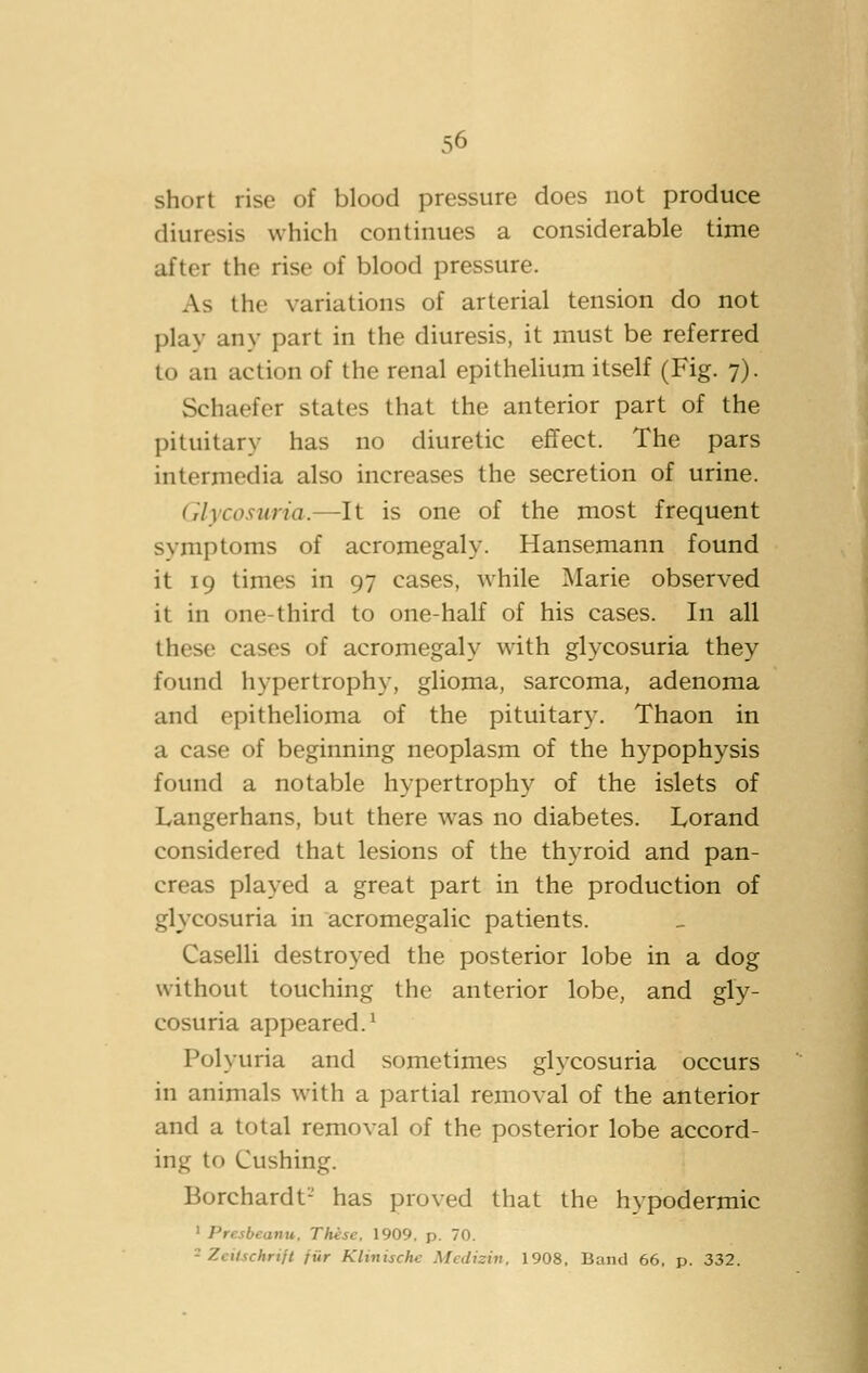 short rise of blood pressure does not produce diuresis which continues a considerable time after the rise of blood pressure. As the variations of arterial tension do not play any part in the diuresis, it must be referred to an action of the renal epithelium itself (Fig. 7). Schaefer states that the anterior part of the pituitary has no diuretic effect. The pars intermedia also increases the secretion of urine. Glycosuria.—It is one of the most frequent symptoms of acromegaly. Hansemann found it 19 times in 97 cases, while Marie observed it in one-third to one-half of his cases. In all these cases of acromegaly with glycosuria they found hypertrophy, glioma, sarcoma, adenoma and epithelioma of the pituitar}. Thaon in a case of beginning neoplasm of the hypophysis found a notable hypertrophy of the islets of Langerhans, but there was no diabetes. Lorand considered that lesions of the thyroid and pan- creas played a great part in the production of glycosuria in acromegalic patients. Caselli destroyed the posterior lobe in a dog without touching the anterior lobe, and gly- cosuria appeared.^ Polyuria and sometimes glycosuria occurs in animals with a partial removal of the anterior and a total removal of the posterior lobe accord- ing to Gushing. Borchardt- has proved that the hypodermic ' Presbeunu, These. 1909. p. 70. - Zeilschrift fiir Klinische Medizin. 1908, Band 66, p. 332.