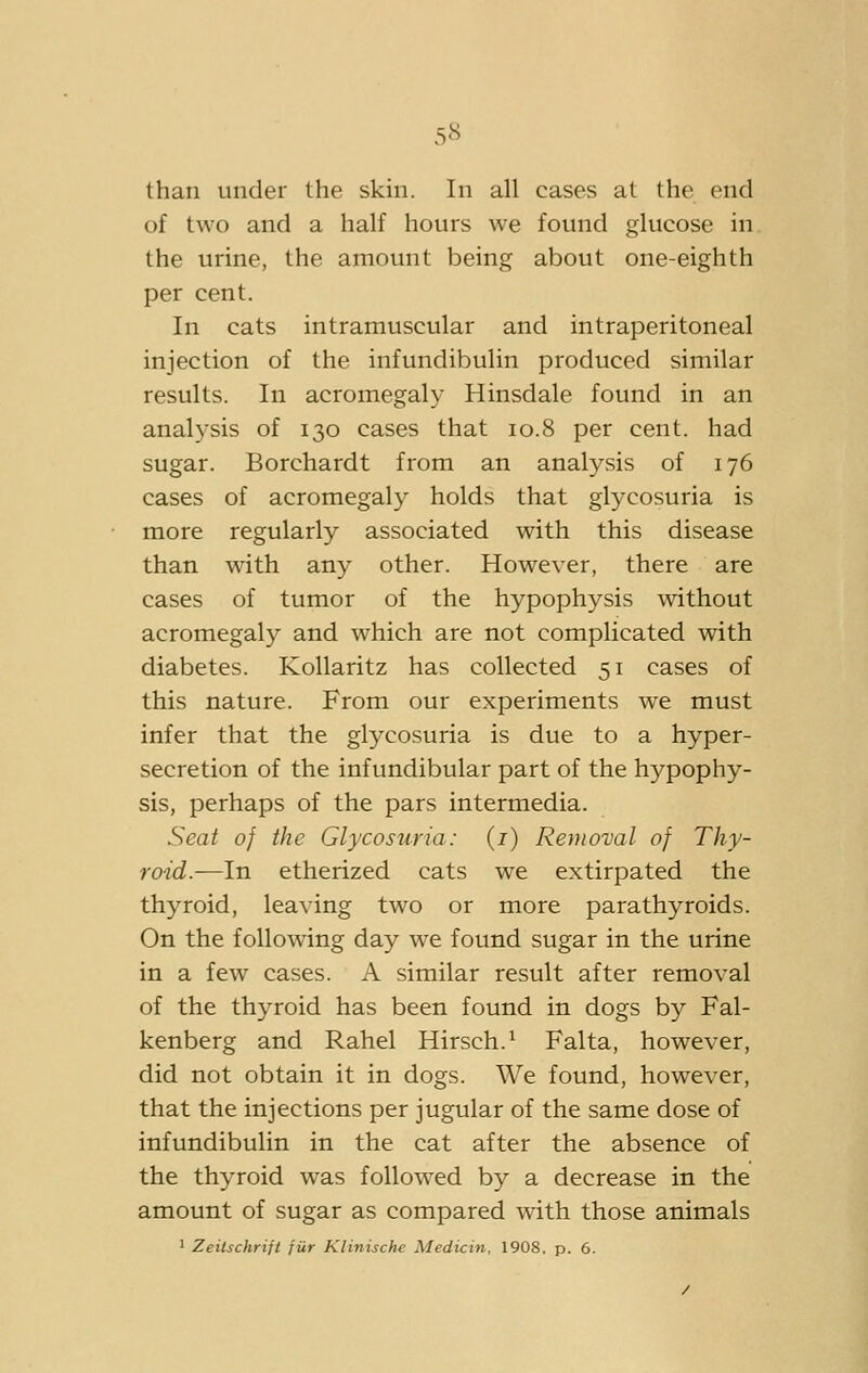 than under the skin. In all cases at the end of two and a half hours we found glucose in the urine, the amount being about one-eighth per cent. In cats intramuscular and intraperitoneal injection of the infundibulin produced similar results. In acromegaly Hinsdale found in an analysis of 130 cases that 10.8 per cent, had sugar. Borchardt from an analysis of 176 cases of acromegaly holds that glycosuria is more regularly associated with this disease than with any other. However, there are cases of tumor of the hypophysis without acromegaly and which are not complicated with diabetes. KoUaritz has collected 51 cases of this nature. From our experiments we must infer that the glycosuria is due to a hyper- secretion of the infundibular part of the hypophy- sis, perhaps of the pars intermedia. Seat of the Glycosuria: (i) Removal of Thy- roid.—In etherized cats we extirpated the thyroid, leaving two or more parathyroids. On the following day we found sugar in the urine in a few cases. A similar result after removal of the thyroid has been found in dogs by Fal- kenberg and Rahel Hirsch.^ Falta, however, did not obtain it in dogs. We found, however, that the injections per jugular of the same dose of infundibulin in the cat after the absence of the thyroid was followed by a decrease in the amount of sugar as compared with those animals