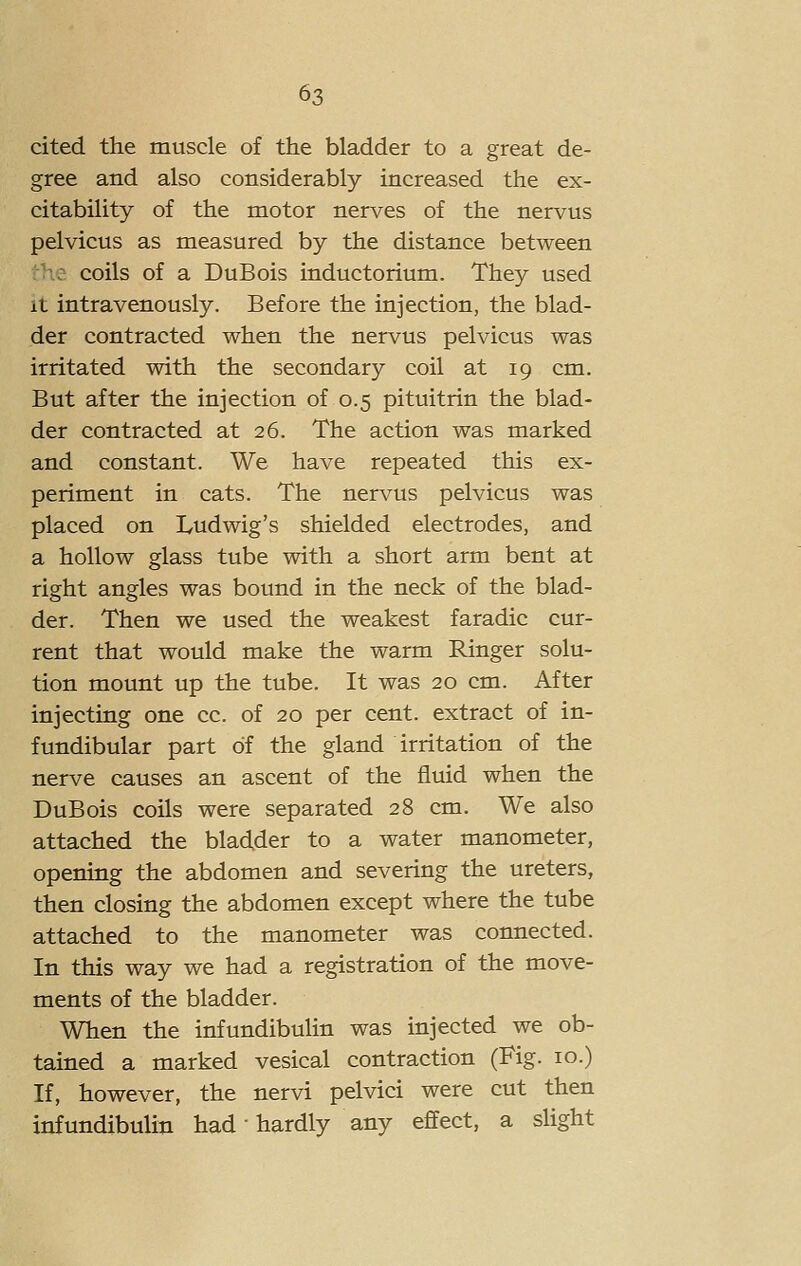 cited the muscle of the bladder to a great de- gree and also considerably increased the ex- citability of the motor nerves of the nervus pelvicus as measured by the distance between : coils of a DuBois inductorium. They used It intravenously. Before the injection, the blad- der contracted when the nervus pelvicus was irritated with the secondary coil at 19 cm. But after the injection of 0.5 pituitrin the blad- der contracted at 26. The action was marked and constant. We have repeated this ex- periment in cats. The nervus pelvicus was placed on Ludwig's shielded electrodes, and a hollow glass tube with a short arm bent at right angles was bound in the neck of the blad- der. Then we used the weakest faradic cur- rent that would make the warm Ringer solu- tion mount up the tube. It was 20 cm. After injecting one cc. of 20 per cent, extract of in- fundibular part of the gland irritation of the nerve causes an ascent of the fluid when the DuBois coils were separated 28 cm. We also attached the bladder to a water manometer, opening the abdomen and severing the ureters, then closing the abdomen except where the tube attached to the manometer was connected. In this way we had a registration of the move- ments of the bladder. When the infundibulin was injected we ob- tained a marked vesical contraction (Fig. 10.) If, however, the nervi pelvici were cut then infundibulin had • hardly any effect, a slight