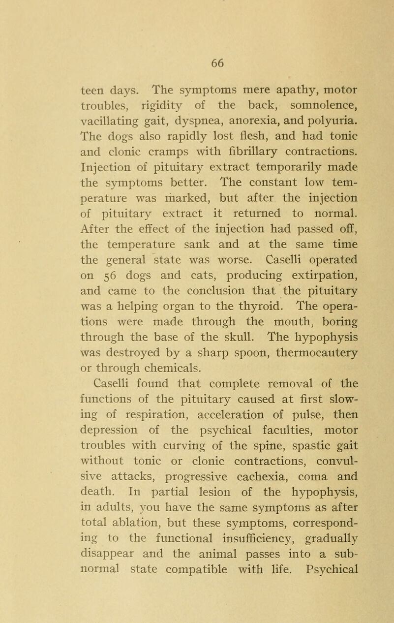teen days. The symptoms mere apathy, motor troubles, rigidity of the back, somnolence, vacillating gait, dyspnea, anorexia, and polyuria. The dogs also rapidly lost flesh, and had tonic and clonic cramps with fibrillary contractions. Injection of pituitary extract temporarily made the symptoms better. The constant low tem- perature was marked, but after the injection of pituitary extract it returned to normal. After the effect of the injection had passed off, the temperature sank and at the same time the general state was worse. Caselli operated on 56 dogs and cats, producing extirpation, and came to the conclusion that the pituitary was a helping organ to the thyroid. The opera- tions were made through the mouth, boring through the base of the skull. The hypophysis was destroyed by a sharp spoon, thermocautery or through chemicals. Caselli found that complete removal of the functions of the pituitary caused at first slow- ing of respiration, acceleration of pulse, then depression of the psychical faculties, motor troubles with curving of the spine, spastic gait without tonic or clonic contractions, convul- sive attacks, progressive cachexia, coma and death. In partial lesion of the hypophysis, in adults, you have the same symptoms as after total ablation, but these symptoms, correspond- ing to the functional insufficiency, gradually disappear and the animal passes into a sub- normal state compatible with life. Psychical