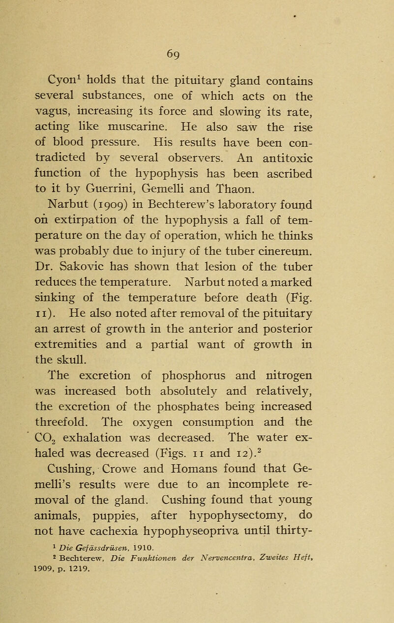 Cyon^ holds that the pituitary gland contains several substances, one of which acts on the vagus, increasing its force and slowing its rate, acting like muscarine. He also saw the rise of blood pressure. His results have been con- tradicted by several observers. An antitoxic function of the hypophysis has been ascribed to it by Guerrini, Gemelli and Thaon. Narbut (1909) in Bechterew's laboratory found on extirpation of the hypophysis a fall of tem- perature on the day of operation, which he thinks was probably due to injury of the tuber cinereum. Dr. Sakovic has shown that lesion of the tuber reduces the temperature. Narbut noted a marked sinking of the temperature before death (Fig. 11). He also noted after removal of the pituitary an arrest of growth in the anterior and posterior extremities and a partial want of growth in the skull. The excretion of phosphorus and nitrogen was increased both absolutely and relatively, the excretion of the phosphates being increased threefold. The oxygen consumption and the CO2 exhalation was decreased. The water ex- haled was decreased (Figs. 11 and 12).^ Gushing, Crowe and Homans found that Ge- melli's results were due to an incomplete re- moval of the gland. Gushing found that young animals, puppies, after hypophysectomy, do not have cachexia hypophyseopriva until thirty- 1 Die Gefdssdrusen, 1910. ' Bechterew, Die Funktionen der Nervencentra, Zweites Heft, 1909, p. 1219.