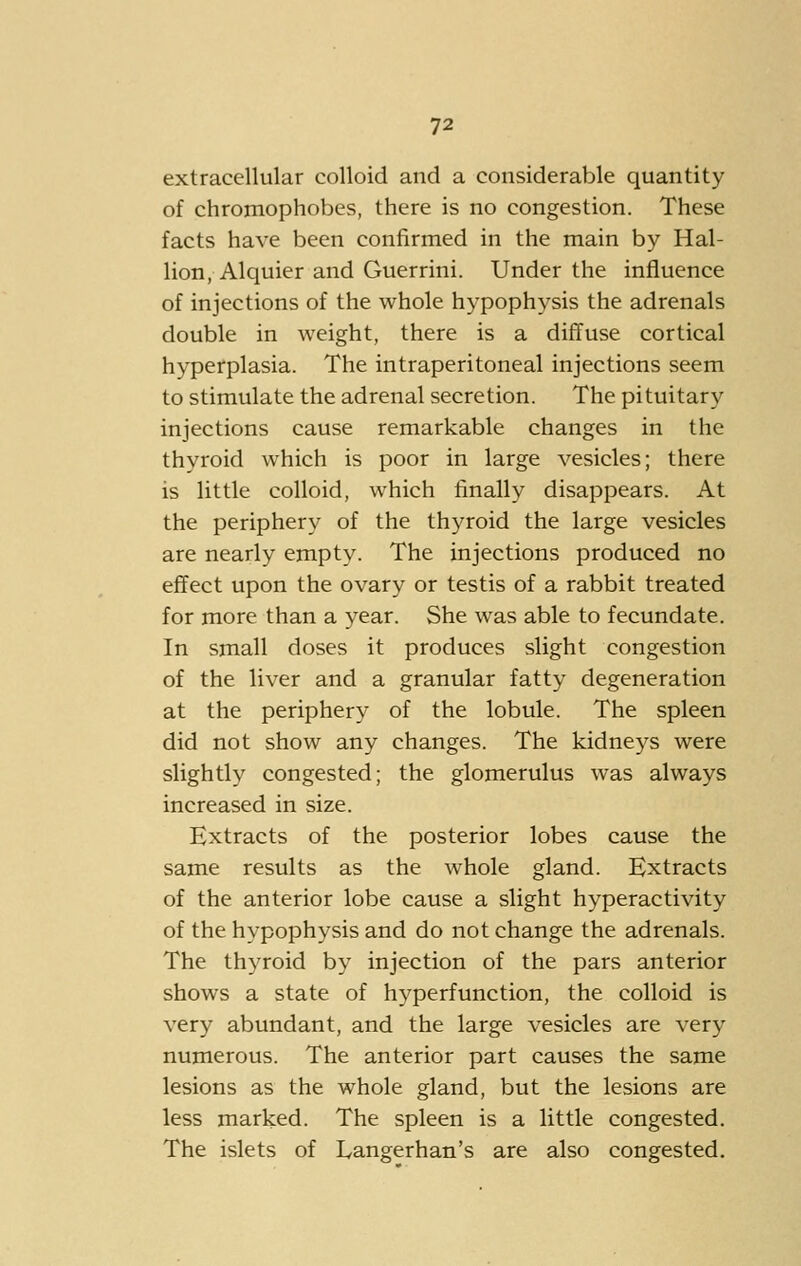 extracellular colloid and a considerable quantity of chromophobes, there is no congestion. These facts have been confirmed in the main by Hal- lion, Alquier and Guerrini. Under the influence of injections of the whole hypophysis the adrenals double in weight, there is a diffuse cortical hyperplasia. The intraperitoneal injections seem to stimulate the adrenal secretion. The pituitary injections cause remarkable changes in the thyroid which is poor in large vesicles; there is little colloid, which finally disappears. At the periphery of the thyroid the large vesicles are nearly empty. The injections produced no effect upon the ovary or testis of a rabbit treated for more than a year. She was able to fecundate. In small doses it produces slight congestion of the liver and a granular fatty degeneration at the peripher}^ of the lobule. The spleen did not show any changes. The kidneys were slightly congested; the glomerulus was always increased in size. Extracts of the posterior lobes cause the same results as the whole gland. Extracts of the anterior lobe cause a slight hyperactivity of the hypophysis and do not change the adrenals. The thyroid by injection of the pars anterior shows a state of hyperfunction, the colloid is very abundant, and the large vesicles are very numerous. The anterior part causes the same lesions as the whole gland, but the lesions are less marked. The spleen is a little congested. The islets of Langerhan's are also congested.