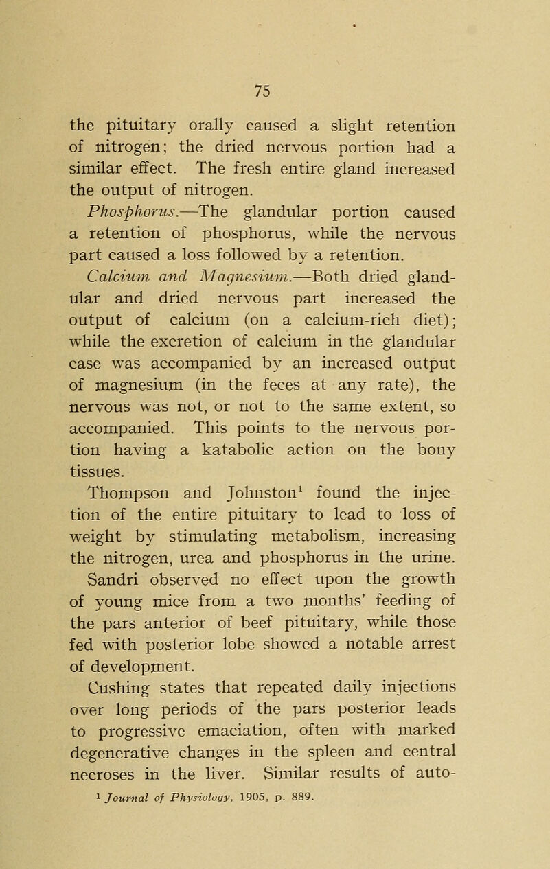 the pituitary orally caused a slight retention of nitrogen; the dried nervous portion had a similar effect. The fresh entire gland increased the output of nitrogen. Phosphorus.—The glandular portion caused a retention of phosphorus, while the nervous part caused a loss followed by a retention. Calcium and Magnesium.—Both dried gland- ular and dried nervous part increased the output of calcium (on a calcium-rich diet); while the excretion of calcium in the glandular case was accompanied by an increased output of magnesium (in the feces at any rate), the nervous was not, or not to the same extent, so accompanied. This points to the nervous por- tion having a katabolic action on the bony tissues. Thompson and Johnston^ found the injec- tion of the entire pituitary to lead to loss of weight by stimulating metabolism, increasing the nitrogen, urea and phosphorus in the urine. Sandri observed no effect upon the growth of young mice from a two months' feeding of the pars anterior of beef pituitary, while those fed with posterior lobe showed a notable arrest of development. Gushing states that repeated daily injections over long periods of the pars posterior leads to progressive emaciation, often with marked degenerative changes in the spleen and central necroses in the liver. Similar results of auto- ^ Journal of Physiology. 1905, p. 889.