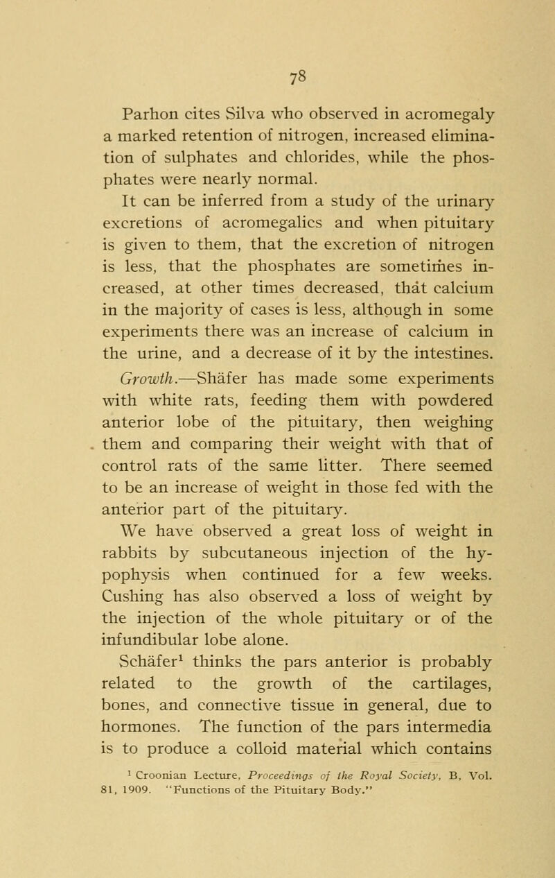 Parhon cites Silva who observed in acromegaly a marked retention of nitrogen, increased elimina- tion of sulphates and chlorides, while the phos- phates were nearly normal. It can be inferred from a study of the urinar}^ excretions of acromegalics and when pituitary is given to them, that the excretion of nitrogen is less, that the phosphates are sometirhes in- creased, at other times decreased, that calcium in the majority of cases is less, although in some experiments there was an increase of calcium in the urine, and a decrease of it by the intestines. Growth.—Shafer has made some experiments with white rats, feeding them with powdered anterior lobe of the pituitary, then weighing them and comparing their weight with that of control rats of the same litter. There seemed to be an increase of weight in those fed with the anterior part of the pituitary. We have observed a great loss of weight in rabbits by subcutaneous injection of the hy- pophysis when continued for a few weeks. Gushing has also observed a loss of weight by the injection of the whole pituitary or of the infundibular lobe alone. Schafer^ thinks the pars anterior is probably related to the growth of the cartilages, bones, and connective tissue in general, due to hormones. The function of the pars intermedia is to produce a colloid material which contains • Croonian Lecture, Proceedings of the Royal Society, B. Vol. 81. 1909. Functions of the Pituitary Body.
