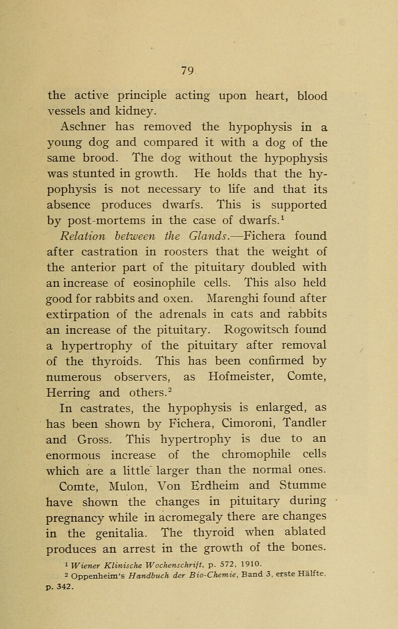 the active principle acting upon heart, blood vessels and kidney. Aschner has removed the hypophysis in a young dog and compared it with a dog of the same brood. The dog without the hypophysis was stunted in growth. He holds that the hy- pophysis is not necessary to life and that its absence produces dwarfs. This is supported by post-mortems in the case of dwarfs.^ Relation between the Glatids.—Fichera found after castration in roosters that the weight of the anterior part of the pituitary doubled with an increase of eosinophile cells. This also held good for rabbits and oxen. Marenghi found after extirpation of the adrenals in cats and rabbits an increase of the pituitary. Rogowitsch found a hypertrophy of the pituitary after removal of the thyroids. This has been confirmed by numerous observers, as Hofmeister, Comte, Herring and others.^ In castrates, the hypophysis is enlarged, as has been shown by Fichera, Cimoroni, Tandler and Gross. This hypertrophy is due to an enormous increase of the chromophile cells which are a Uttle'^ larger than the normal ones. Comte, Mulon, Von Erdheim and Stumme have shown the changes in pituitary during pregnancy while in acromegaly there are changes in the genitaUa. The thyroid when ablated produces an arrest in the growth of the bones. 1 Wiener Klinische Wochenschrift, p. 572, 1910. 2 Oppenheim's Handbuch der Bio-Chemie, Band 3, erste Halfte. p. 342.