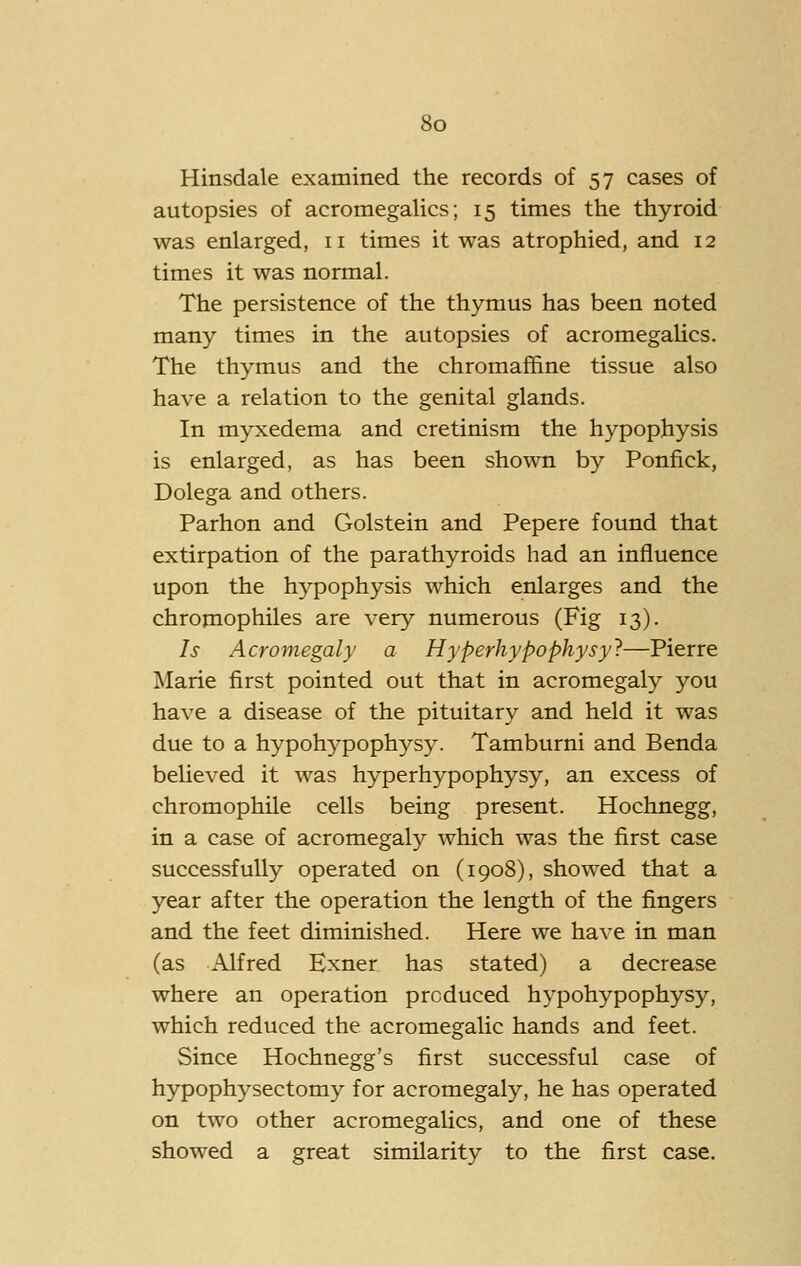 Hinsdale examined the records of 57 cases of autopsies of acromegalics; 15 times the thyroid was enlarged, 11 times it was atrophied, and 12 times it was normal. The persistence of the thymus has been noted many times in the autopsies of acromegalics. The thymus and the chromaffine tissue also have a relation to the genital glands. In myxedema and cretinism the hypophysis is enlarged, as has been shown by Ponfick, Dolega and others. Parhon and Golstein and Pepere found that extirpation of the parathyroids had an influence upon the hypophysis which enlarges and the chromophiles are very numerous (Fig 13). Is Acromegaly a Hyperhypophysy'?—Pierre Marie first pointed out that in acromegaly you have a disease of the pituitary and held it was due to a hypohypophysy. Tamburni and Benda beUeved it was hyperhypophysy, an excess of chromophile cells being present. Hochnegg, in a case of acromegaly which was the first case successfully operated on (1908), showed that a year after the operation the length of the fingers and the feet diminished. Here we have in man (as Alfred Exner has stated) a decrease where an operation produced hypohypophysy, which reduced the acromegalic hands and feet. Since Hochnegg's first successful case of hypophysectomy for acromegaly, he has operated on two other acromegalics, and one of these showed a great similarity to the first case.