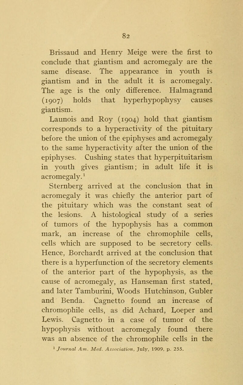 Brissaud and Henry Meige were the first to conclude that giantism and acromegaly are the same disease. The appearance in youth is giantism and in the adult it is acromegaly. The age is the only difference. Halmagrand (1907) holds that hyperhypophysy causes giantism. Launois and Roy (1904) hold that giantism corresponds to a hyperacti\dty of the pituitary before the union of the epiphyses and acromegaly to the same hyperactivity after the union of the epiphyses. Gushing states that hyperpituitarism in youth gives giantism; in adult life it is acromegaly. ^ Sternberg arrived at the conclusion that in acromegaly it was chiefly the anterior part of the pituitary which was the constant seat of the lesions. A histological study of a series of tumors of the hypophysis has a common mark, an increase of the chromophile cells, cells which are supposed to be secretory cells. Hence, Borchardt arrived at the conclusion that there is a hyperfunction of the secretory elements of the anterior part of the hypophysis, as the cause of acromegaly, as Hanseman first stated, and later Tamburini, Woods Hutchinson, Gubler and Benda. Cagnetto found an increase of chromophile cells, as did Achard, Loeper and Lewis. Cagnetto in a case of tumor of the hypophysis without acromegaly found there was an absence of the chromophile cells in the ' Journal Am. Med. Association, July, 1909, p. 255.