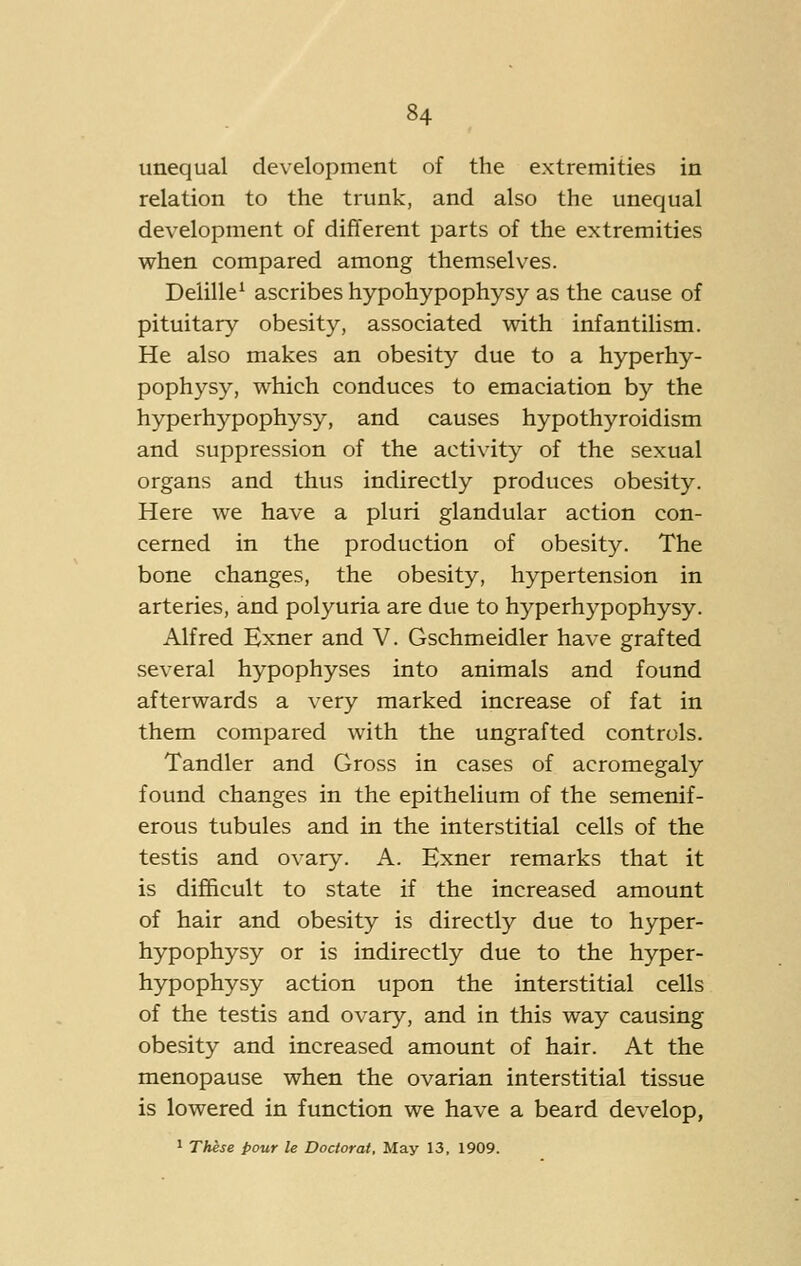 unequal development of the extremities in relation to the trunk, and also the unequal development of difTerent parts of the extremities when compared among themselves. Delille^ ascribes hypohypophysy as the cause of pituitary obesity, associated with infantilism. He also makes an obesity due to a hyperhy- pophysy, which conduces to emaciation by the hyperhypophysy, and causes hypothyroidism and suppression of the activity of the sexual organs and thus indirectly produces obesity. Here we have a pluri glandular action con- cerned in the production of obesity. The bone changes, the obesity, hypertension in arteries, and polyuria are due to hyperhypophysy. Alfred Exner and V. Gschmeidler have grafted several hypophyses into animals and found afterwards a very marked increase of fat in them compared with the ungrafted controls. Tandler and Gross in cases of acromegaly found changes in the epithelium of the semenif- erous tubules and in the interstitial cells of the testis and ovary. A. Exner remarks that it is difficult to state if the increased amount of hair and obesity is directly due to hyper- hypophysy or is indirectly due to the hyper- hypophysy action upon the interstitial cells of the testis and ovary, and in this way causing obesity and increased amount of hair. At the menopause when the ovarian interstitial tissue is lowered in function we have a beard develop, 1 These pour le Doctorat, May 13, 1909.