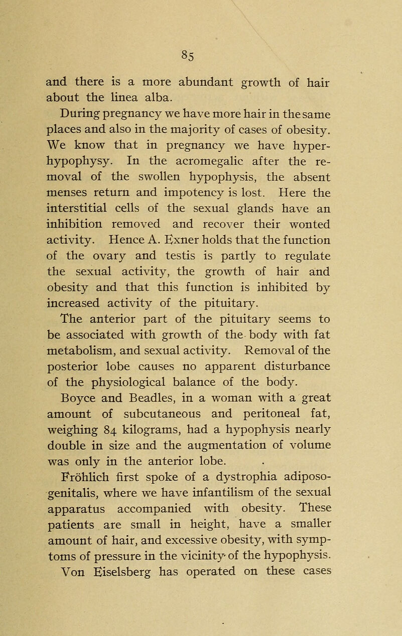 and there is a more abundant growth of hair about the Hnea alba. During pregnancy we have more hair in the same places and also in the majority of cases of obesity. We know that in pregnancy we have hyper- hypophysy. In the acromegalic after the re- moval of the swollen hypophysis, the absent menses return and impotency is lost. Here the interstitial cells of the sexual glands have an inhibition removed and recover their wonted activity. Hence A. Kxner holds that the function of the ovary and testis is partly to regulate the sexual activity, the growth of hair and obesity and that this function is inhibited by increased activity of the pituitary. The anterior part of the pituitary seems to be associated with growth of the body with fat metabolism, and sexual activity. Removal of the posterior lobe causes no apparent disturbance of the physiological balance of the body. Boyce and Beadles, in a woman with a great amount of subcutaneous and peritoneal fat, weighing 84 kilograms, had a hypophysis nearly double in size and the augmentation of volume was only in the anterior lobe. FrohUch first spoke of a dystrophia adiposo- genitalis, where we have infantilism of the sexual apparatus accompanied with obesity. These patients are small in height, have a smaller amount of hair, and excessive obesity, with symp- toms of pressure in the vicinity of the hypophysis. Von Eiselsberg has operated on these cases