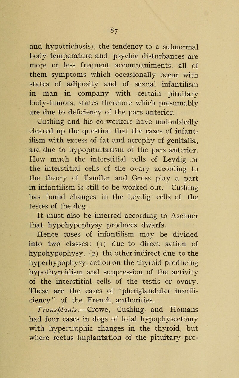 and hypotrichosis), the tendency to a subnormal body temperature and psychic disturbances are more or less frequent accompaniments, all of them symptoms which occasionally occur with states of adiposity and of sexual infantilism in man in company with certain pituitary body-tumors, states therefore which presumably are due to deficiency of the pars anterior. Gushing and his co-workers have undoubtedly cleared up the question that the cases of infant- ilism with excess of fat and atrophy of genitalia, are due to hypopituitarism of the pars anterior. How much the interstitial cells of Leydig .or the interstitial cells of the ovary according to the theory of Tandler and Gross play a part in infantilism is still to be worked out. Gushing has found changes in the Leydig cells of the testes of the dog. It must also be inferred according to Aschner that hypohypophysy produces dwarfs. Hence cases of infantilism may be divided into two classes: (i) due to direct action of hypohypophysy, (2) the other indirect due to the hyperhypophysy, action on the thyroid producing hypothyroidism and suppression of the activity of the interstitial cells of the testis or ovary. These are the cases of pluriglandular insuffi- ciency of the French, authorities. Transplants.—Growe, Gushing and Homans had four cases in dogs of total hypophysectomy with hypertrophic changes in the thyroid, but where rectus implantation of the pituitary pro-