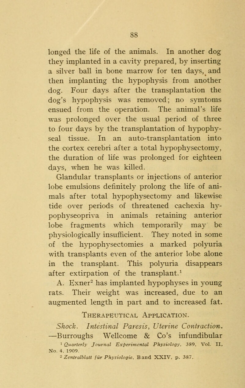 longed the life of the animals. In another dog they implanted in a cavity prepared, by inserting a silver ball in bone marrow for ten days,^ and then implanting the hypophysis from another dog. Four days after the transplantation the dog's hypophysis was removed; no symtoms ensued from the operation. The animal's life was prolonged over the usual period of three to four days by the transplantation of hypophy- seal tissue. In an auto-transplantation into the cortex cerebri after a total h3'pophysectomy, the duration of life was prolonged for eighteen days, when he was killed. Glandular transplants or injections of anterior lobe emulsions definitely prolong the life of ani- mals after total hypophysectomy and likewise tide over periods of threatened cachexia hy- pophyseopriva in animals retaining anterior lobe fragments which temporarily may be physiologically insufficient. They noted in some of the hypoph^'sectomies a marked polyuria with transplants even of the anterior lobe alone in the transplant. This pol3mria disappears after extirpation of the transplant.^ A. Exner- has implanted hypophyses in young rats. Their weight was increased, due to an augmented length in part and to increased fat. Therapeutical Application. Shock. Intestinal Paresis, Uterine Contraction. —Burroughs Wellcome & Co's infundibular ' Quarterly Journal Experiment^ Physiology, 389, Vol. II, No. 4, 1909. ^ Zentralblatt jiir Physiologie, Band XXIV, p. 387.