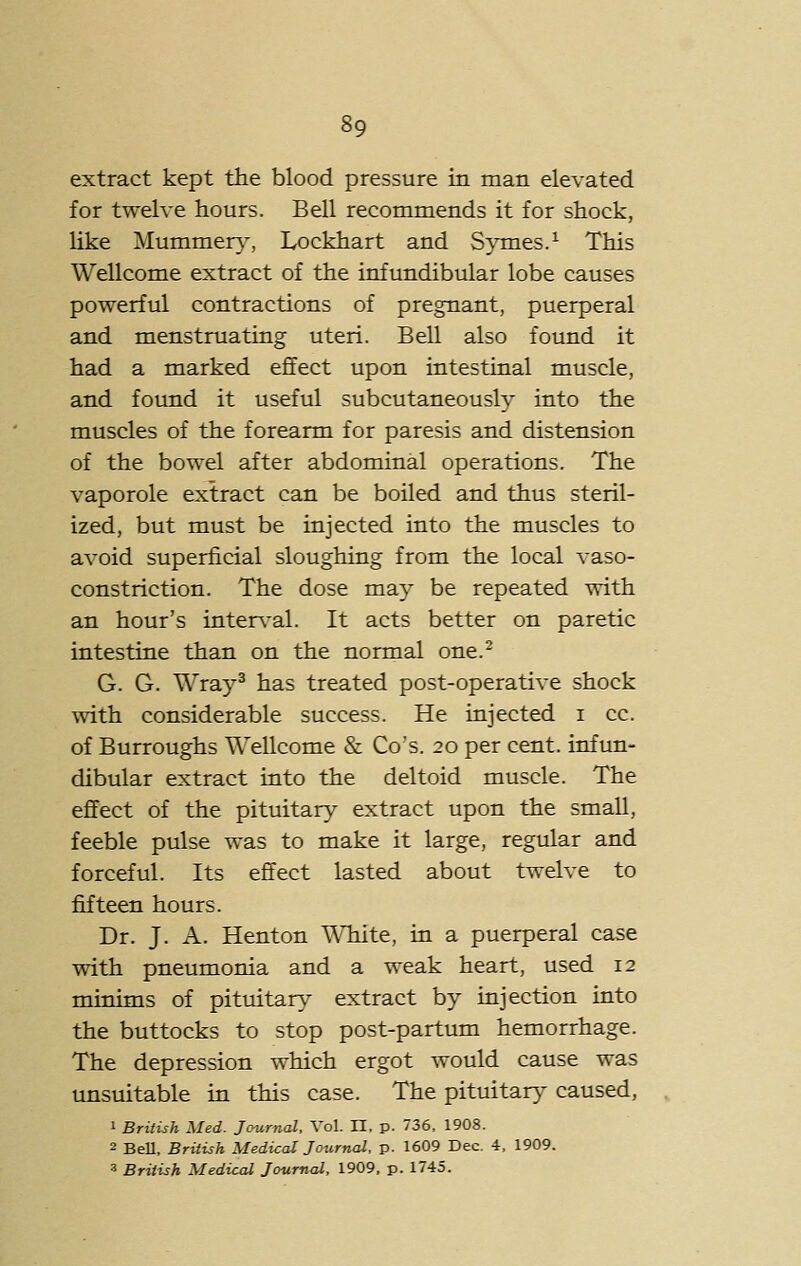 extract kept the blood, pressure in man elevated for twelve hours. Bell recommends it for shock, like Mummer}-, Lockhart and Symes.^ This Wellcome extract of the infundibular lobe causes powerful contractions of pregnant, puerperal and menstruating uteri. Bell also found it had a marked effect upon intestinal muscle, and found it useful subcutaneously into the muscles of the forearm for paresis and distension of the bowel after abdominal operations. The vaporole extract can be boiled and thus steril- ized, but must be injected into the muscles to avoid superficial sloughing from the local vaso- constriction. The dose may be repeated with an hour's interval. It acts better on paretic intestine than on the normal one.- G. G. Wray^ has treated post-operative shock with considerable success. He injected i cc. of Burroughs Wellcome & Go's. 20 per cent, infun- dibular extract into the deltoid muscle. The effect of the pituitary extract upon the small, feeble pulse was to make it large, regular and forceful. Its effect lasted about twelve to fifteen hours. Dr. J. A. Henton White, in a puerperal case with pneumonia and a weak heart, used 12 minims of pituitary extract by injection into the buttocks to stop post-partum hemorrhage. The depression which ergot would cause was unsuitable in this case. The pituitary caused, 1 British Med. Journal. Vol. H. p. 736, 1908. 2 BeU, British Medical Journal, p. 1609 Dec, 4, 1909. 3 British Medical Journal, 1909, p. 1745.