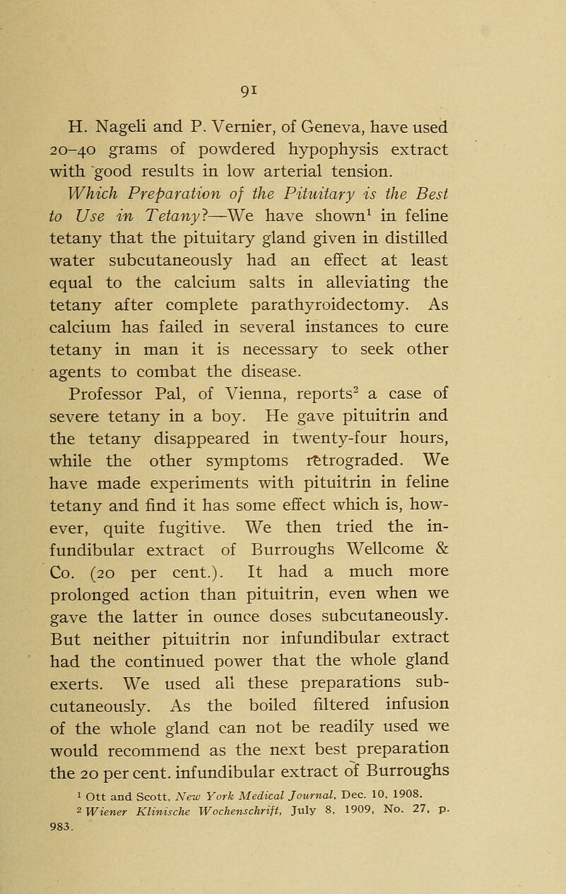 H. Nageli and P. Vernier, of Geneva, have used 20-40 grams of powdered hypophysis extract with good results in low arterial tension. Which Preparation of the Pituitary is the Best to Use in Tetany?—We have shown^ in feline tetany that the pituitary gland given in distilled water subcutaneously had an effect at least equal to the calcium salts in alleviating the tetany after complete parathyroidectomy. As calcium has failed in several instances to cure tetany in man it is necessary to seek other agents to combat the disease. Professor Pal, of Vienna, reports^ a case of severe tetany in a boy. He gave pituitrin and the tetany disappeared in twenty-four hours, while the other symptoms retrograded. We have made experiments with pituitrin in feline tetany and find it has some effect which is, how- ever, quite fu.gitive. We then tried the in- fundibular extract of Burroughs Wellcome & Co. (20 per cent.). It had a much more prolonged action than pituitrin, even when we gave the latter in ounce doses subcutaneously. But neither pituitrin nor infundibular extract had the continued power that the whole gland exerts. We used all these preparations sub- cutaneously. As the boiled filtered infusion of the whole gland can not be readily used we would recommend as the next best preparation the 20 per cent, infundibular extract of Burroughs 1 Ott and Scott, New York Medical Journal, Dec. 10. 1908. 2 Wiener Klinische Wochenschrift, July 8, 1909, No. 27, p. 983.