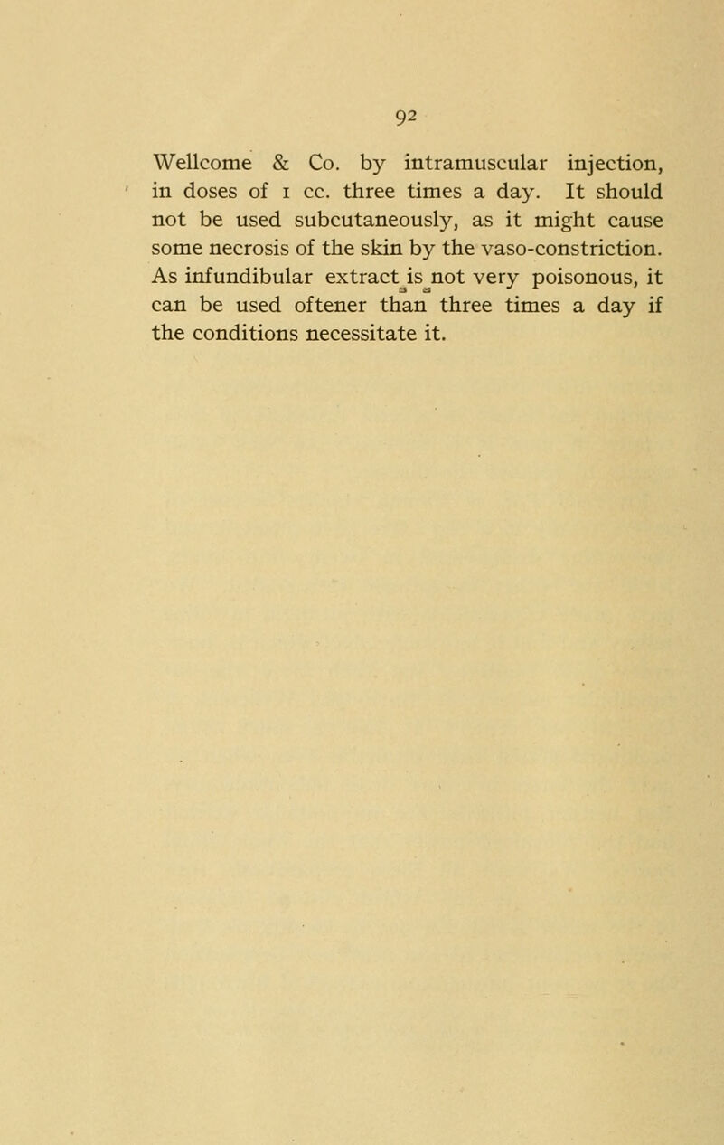 Wellcome & Co. by intramuscular injection, in doses of i cc. three times a day. It should not be used subcutaneously, as it might cause some necrosis of the skin by the vaso-constriction. As infundibular extract is not very poisonous, it can be used oftener than three times a day if the conditions necessitate it.