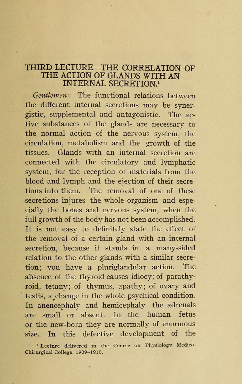 THIRD LECTURE—THE CORRELATION OF THE ACTION OF GLANDS WITH AN INTERNAL SECRETION/ Gentlemen: The functional relations between the different internal secretions may be syner- gistic, supplemental and antagonistic. The ac- tive substances of the glands are necessary to the normal action of the nervous system, the circulation, metabolism and the growth of the tissues. Glands with an internal secretion are connected with the circulatory and lymphatic system, for the reception of materials from the blood and lymph and the ejection of their secre- tions into them. The removal of one of these secretions injures the whole organism and espe- cially the bones and nervous system, when the full growth of the body has not been accomplished. It is not easy to definitely state the effect of the removal of a certain gland with an internal secretion, because it stands in a many-sided relation to the other glands with a similar secre- tion; you have a pluriglandular action. The absence of the thyroid causes idiocy; of parathy- roid, tetany; of thymus, apathy; of ovary and ' testis, a ^change in the whole psychical condition. In anencephaly and hemicephaly the adrenals are small or absent. In the human fetus or the new-bom they are normally of enormous size. In this defective development of the 1 Lecture delivered in the Course on Physiology, Medico- Chirurgical College, 1909-1910.