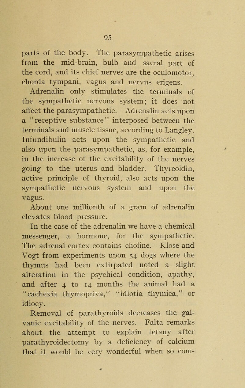 parts of the body. The parasympathetic arises from the mid-brain, bulb and sacral part of the cord, and its chief nerves are the oculomotor, chorda tympani, vagus and nervus erigens. Adrenalin only stimulates the terminals of the sympathetic nerv'ous system; it does not affect the parasympathetic. Adrenalin acts upon a receptive substance interposed between the terminals and muscle tissue, according to Langley. Infundibulin acts upon the sympathetic and also upon the parasympathetic, as, for example, in the increase of the excitability of the nerves going to the uterus and bladder. Thyreoidin, active principle of thyroid, also acts upon the sympathetic nervous system and upon the vagus. About one millionth of a gram of adrenalin elevates blood pressure. In the case of the adrenalin we have a chemical messenger, a hormone, for the sympathetic. The adrenal cortex contains choline. Klose and Vogt from experiments upon 54 dogs where the thymus had been extirpated noted a slight alteration in the psychical condition, apathy, and after 4 to 14 months the animal had a cachexia thymopriva, idiotia thymica, or idiocy. Removal of parathyroids decreases the gal- vanic excitability of the nerves. Falta remarks about the attempt to explain tetany after parathyroidectomy by a deficiency of calcium that it would be very wonderful when so com-