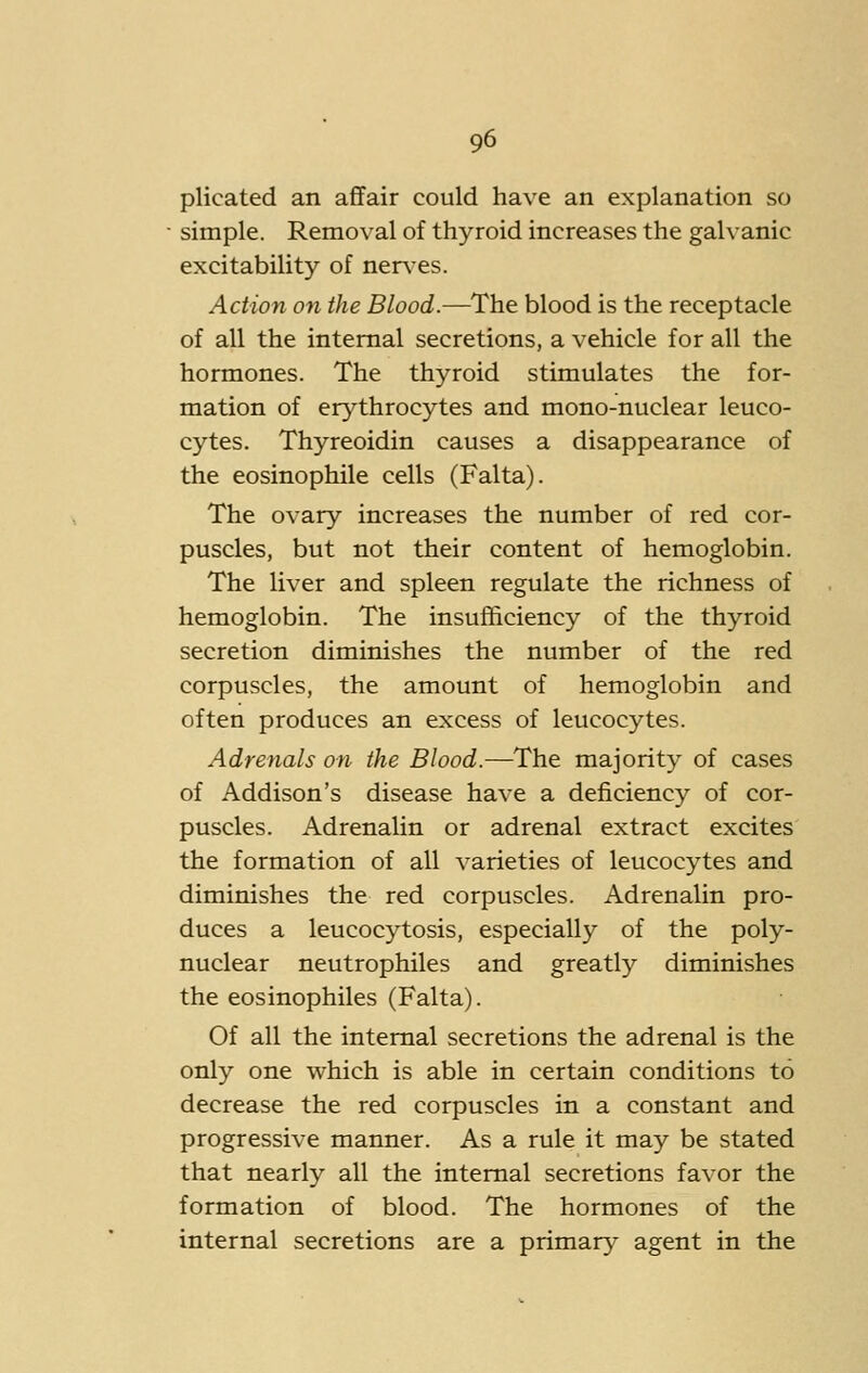 plicated an affair could have an explanation so simple. Removal of thyroid increases the galvanic excitability of nerx'es. Action on the Blood.—The blood is the receptacle of all the internal secretions, a vehicle for all the hormones. The thyroid stimulates the for- mation of erythrocytes and mono-nuclear leuco- cytes. Thyreoidin causes a disappearance of the eosinophile cells (Falta). The ovary increases the number of red cor- puscles, but not their content of hemoglobin. The liver and spleen regulate the richness of hemoglobin. The insufficiency of the thyroid secretion diminishes the number of the red corpuscles, the amount of hemoglobin and often produces an excess of leucocytes. Adrenals on the Blood.—The majority of cases of Addison's disease have a deficiency of cor- puscles. Adrenalin or adrenal extract excites the formation of all varieties of leucocytes and diminishes the red corpuscles. Adrenalin pro- duces a leucocytosis, especially of the poly- nuclear neutrophiles and greatly diminishes the eosinophiles (Falta). Of all the internal secretions the adrenal is the only one which is able in certain conditions to decrease the red corpuscles in a constant and progressive manner. As a rule it may be stated that nearly all the internal secretions favor the formation of blood. The hormones of the internal secretions are a primary agent in the