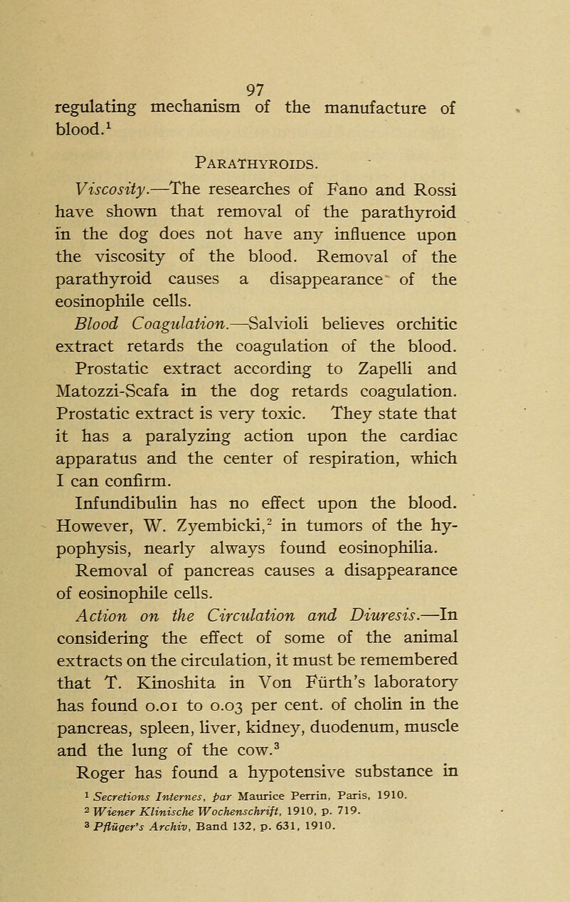 regulating mecliamsm of the manufacture of blood. 1 Parathyroids. Viscosity.—^The researches of Fano and Rossi have shown that removal of the parathyroid in the dog does not have any influence upon the viscosity of the blood. Removal of the parathyroid causes a disappearance of the eosinophile cells. Blood Coagulation.—Salvioli believes orchitic extract retards the coagulation of the blood. Prostatic extract according to Zapelli and Matozzi-Scafa in the dog retards coagulation. Prostatic extract is very toxic. They state that it has a paralyzing action upon the cardiac apparatus and the center of respiration, which I can confirm. Infundibulin has no effect upon the blood. However, W, Zyembicki,- in tumors of the hy- pophysis, nearly always found eosinophilia. Removal of pancreas causes a disappearance of eosinophile cells. Action on the Circulation and Diuresis.—In considering the effect of some of the animal extracts on the circulation, it must be remembered that T. Klinoshita in Von Fiirth's laboratory has found o.oi to 0.03 per cent, of cholin in the pancreas, spleen, Hver, kidney, duodenum, muscle and the lung of the cow.^ Roger has found a h3rpotensive substance in 1 Secretions Internes, par Maurice Perrin, Paris, 1910. 2 Wiener Klinische Wochenschrift, 1910, p. 719. ^Pfluger's Archiv, Band 132, p. 631, 1910.