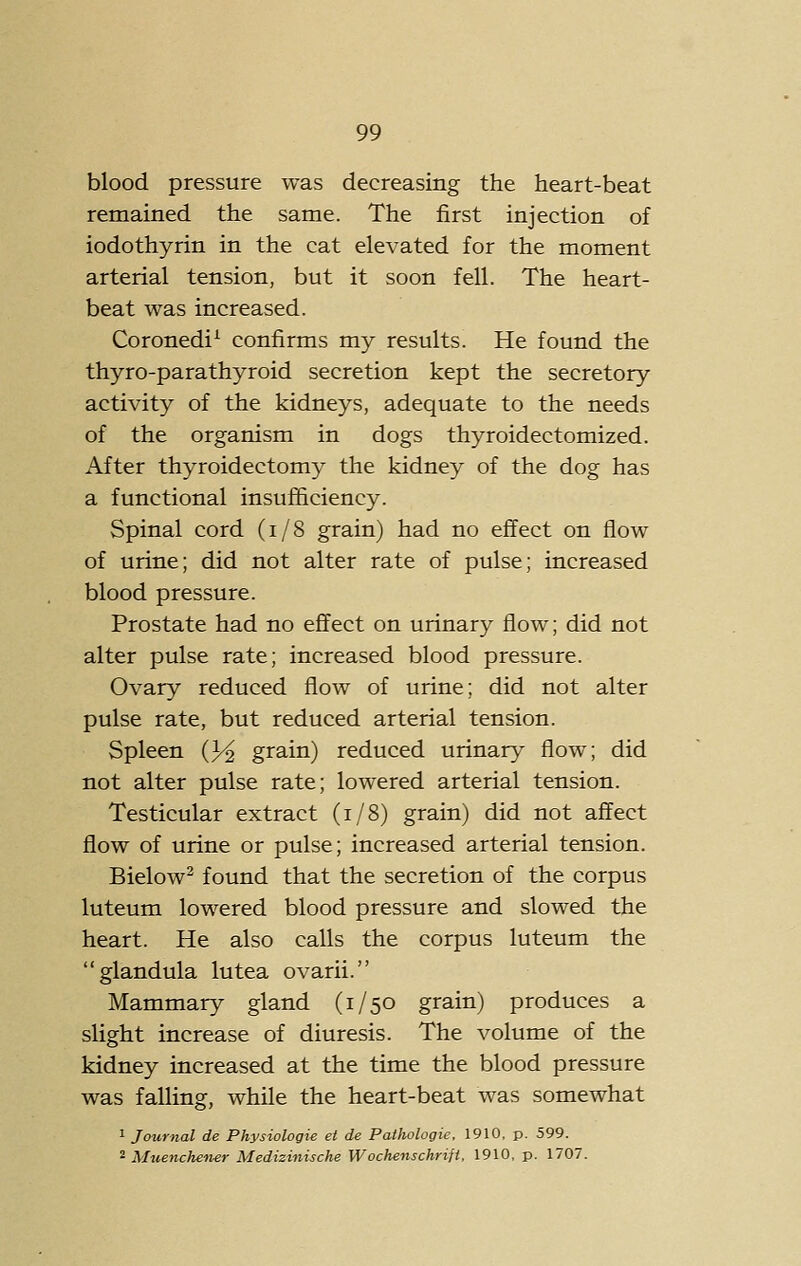 blood pressure was decreasing the heart-beat remained the same. The first injection of iodothyrin in the cat elevated for the moment arterial tension, but it soon fell. The heart- beat was increased. Coronedi^ confirms my results. He found the thyro-parathyroid secretion kept the secretory- activity of the kidneys, adequate to the needs of the organism in dogs thyroidectomized. After thyroidectomy the kidney of the dog has a functional insufficiency. Spinal cord (i/8 grain) had no effect on flow of urine; did not alter rate of pulse; increased blood pressure. Prostate had no effect on urinary flow; did not alter pulse rate; increased blood pressure. Ovary reduced flow of urine; did not alter pulse rate, but reduced arterial tension. Spleen (3^ grain) reduced urinary flow; did not alter pulse rate; lowered arterial tension. Testicular extract (i/8) grain) did not affect flow of urine or pulse; increased arterial tension. Bielow^ found that the secretion of the corpus luteum lowered blood pressure and slowed the heart. He also calls the corpus luteum the glandula lutea ovarii. Mammary gland (1/50 grain) produces a slight increase of diuresis. The volume of the kidney increased at the time the blood pressure was falling, while the heart-beat was somewhat 1 Journal de Physiologie et de Pathologic. 1910, p. 599. ^ Muenchener Medizinische Wochenschrift, 1910, p. 1707.