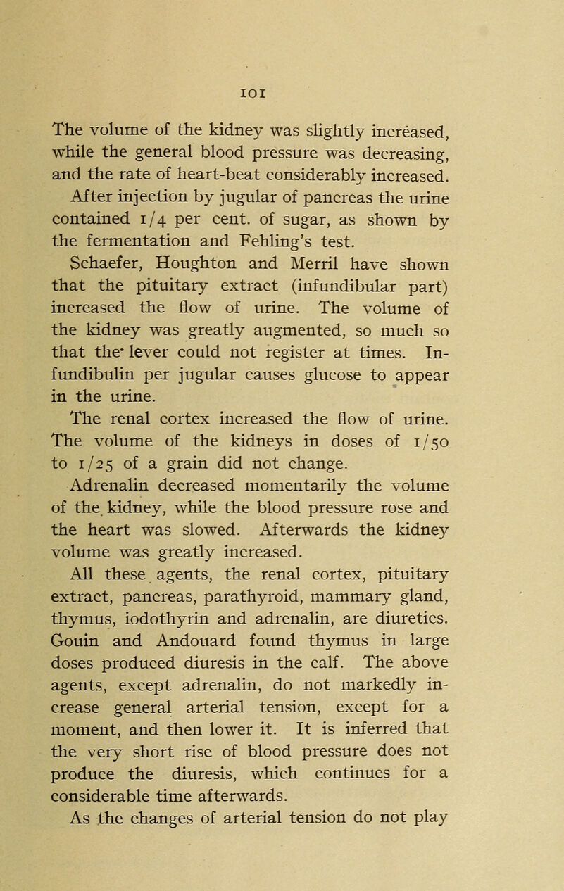 lOI The volume of the kidney was slightly increased, while the general blood pressure was decreasing, and the rate of heart-beat considerably increased. After injection by jugular of pancreas the urine contained 1/4 per cent, of sugar, as shown by the fermentation and Fehling's test. Schaefer, Houghton and Merril have shown that the pituitary extract (infundibular part) increased the flow of urine. The volume of the kidney was greatly augmented, so much so that the- lever could not register at times. In- fundibulin per jugular causes glucose to appear in the urine. The renal cortex increased the flow of urine. The volume of the kidneys in doses of 1/50 to 1/25 of a grain did not change. Adrenalin decreased momentarily the volume of the kidney, while the blood pressure rose and the heart was slowed. Afterwards the kidney volume was greatly increased. All these agents, the renal cortex, pituitary extract, pancreas, parathyroid, mammary gland, thymus, iodothyrin and adrenalin, are diuretics. Gouin and Andouard found thymus in large doses produced diuresis in the calf. The above agents, except adrenalin, do not markedly in- crease general arterial tension, except for a moment, and then lower it. It is inferred that the very short rise of blood pressure does not produce the diuresis, which continues for a considerable time afterwards. As the changes of arterial tension do not play