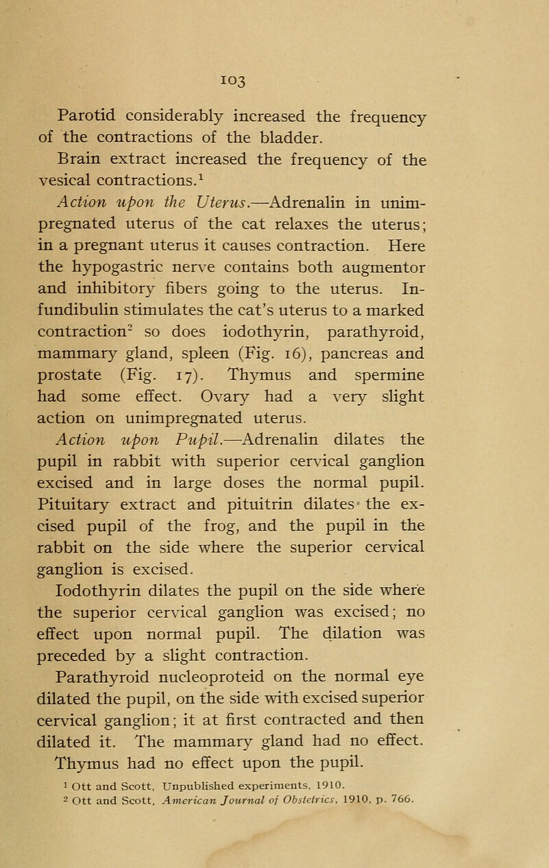 Parotid considerably increased the frequency of the contractions of the bladder. Brain extract increased the frequency of the vesical contractions.^ Action upon the Uterus.—Adrenalin in unim- pregnated uterus of the cat relaxes the uterus; in a pregnant uterus it causes contraction. Here the hypogastric nerv^e contains both augmentor and inhibitory fibers going to the uterus. In- fundibulin stimulates the cat's uterus to a marked contraction^ so does iodothyrin, parathyroid, mammary gland, spleen (Fig. i6), pancreas and prostate (Fig. 17). Thymus and spermine had some effect. Ovary had a very slight action on unimpregnated uterus. Action upon Pupil.—Adrenalin dilates the pupil in rabbit with superior cervical ganglion excised and in large doses the normal pupil. Pituitary extract and pituitrin dilates- the ex- cised pupil of the frog, and the pupil in the rabbit on the side where the superior cervical ganglion is excised. Iodothyrin dilates the pupil on the side where the superior cervical ganglion was excised; no effect upon normal pupil. The dilation was preceded by a slight contraction. Parathyroid nucleoproteid on the normal eye dilated the pupil, on the side with excised superior cervical ganglion; it at first contracted and then dilated it. The mammary gland had no effect. Thymus had no effect upon the pupil. 1 Ott and Scott, Unpublished experiments, 1910. 2 ott and Scott, American Journal of Obstetrics, 1910, p. 766.