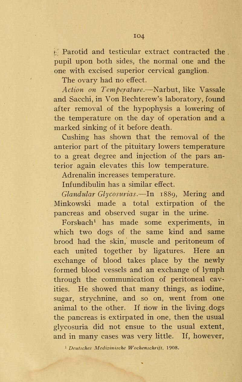 t:; Parotid and testicular extract contracted the pupil upon both sides, the normal one and the one with excised superior cervical ganglion. The ovary had no effect. Action on Temperature.—Narbut, like Vassale and Sacchi, in Von Bechterew's laboratory, found after removal of the hypophysis a lowering of the temperature on the day of operation and a marked sinking of it before death. Gushing has shown that the removal of the anterior part of the pituitary lowers temperature to a great degree and injection of the pars an- terior again elevates this low temperature. Adrenalin increases temperature. Infundibulin has a similar effect. Glandular Glycosurias.—In 1889, Me ring and Minkowski made a total extirpation of the pancreas and observed sugar in the urine. Forsbach^ has made some experiments, in which two dogs of the same kind and same brood had the skin, muscle and peritoneum of each united together by ligatures. Here an exchange of blood takes place by the newly formed blood vessels and an exchange of lymph through the communication of peritoneal cav- ities. He showed that many things, as iodine, sugar, strychnine, and so on, went from one animal to the other. If now in the living.dogs the pancreas is extirpated in one, then the usual glycosuria did not ensue to the usual extent, and in many cases was very little. If, however, ' Deutsches Medizinische Wochenschrift. 1908.