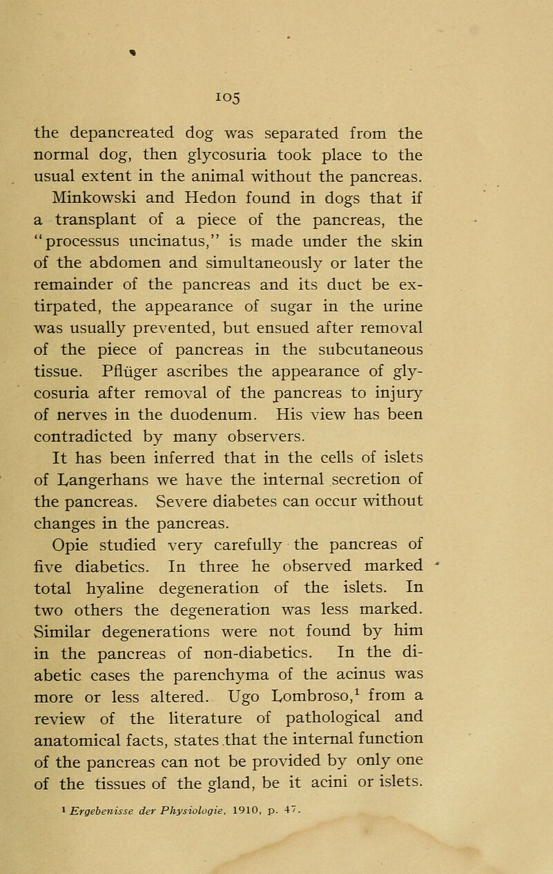 the depancreated dog was separated from the normal dog, then glycosuria took place to the usual extent in the animal without the pancreas. Minkowski and Hedon found in dogs that if a transplant of a piece of the pancreas, the processus uncinatus, is made under the skin of the abdomen and simultaneously or later the remainder of the pancreas and its duct be ex- tirpated, the appearance of sugar in the urine was usually prevented, but ensued after removal of the piece of pancreas in the subcutaneous tissue. Pfiiiger ascribes the appearance of gly- cosuria after removal of the pancreas to injury of nerves in the duodenum. His view has been contradicted by many observers. It has been inferred that in the cells of islets of Langerhans we have the internal secretion of the pancreas. Severe diabetes can occur without changes in the pancreas. Opie studied very carefully the pancreas of five diabetics. In three he observed marked total hyaline degeneration of the islets. In two others the degeneration was less marked. Similar degenerations were not found by him in the pancreas of non-diabetics. In the di- abetic cases the parenchyma of the acinus was more or less altered. Ugo Lombroso,^ from a review of the literature of pathological and anatomical facts, states that the internal function of the pancreas can not be provided by only one of the tissues of the gland, be it acini or islets.