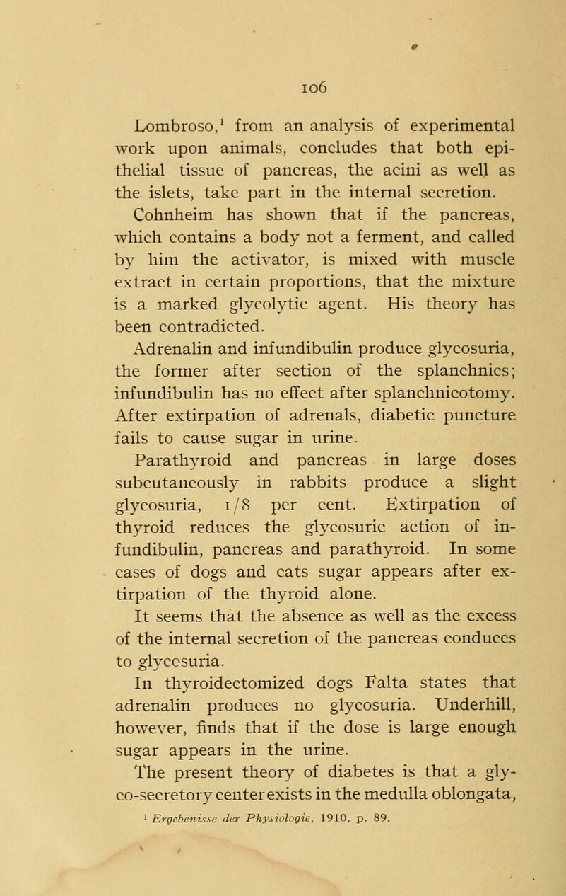 io6 Lombroso,' from an analysis of experimental work upon animals, concludes that both epi- thelial tissue of pancreas, the acini as well as the islets, take part in the internal secretion. Cohnheim has shown that if the pancreas, which contains a body not a ferment, and called by him the activator, is mixed with muscle extract in certain proportions, that the mixture is a marked glycolytic agent. His theory has been contradicted. Adrenalin and infundibulin produce glycosuria, the former after section of the splanchnics; infundibulin has no effect after splanchnicotomy. After extirpation of adrenals, diabetic puncture fails to cause sugar in urine. Parathyroid and pancreas in large doses subcutaneously in rabbits produce a slight glycosuria, i/8 per cent. Extirpation of thyroid reduces the glycosuric action of in- fundibulin, pancreas and parathyroid. In some cases of dogs and cats sugar appears after ex- tirpation of the thyroid alone. It seems that the absence as well as the excess of the internal secretion of the pancreas conduces to glycosuria. In thyroidectomized dogs Falta states that adrenalin produces no glycosuria. Underhill, however, finds that if the dose is large enough sugar appears in the urine. The present theory of diabetes is that a gly- co-secretory center exists in the medulla oblongata,