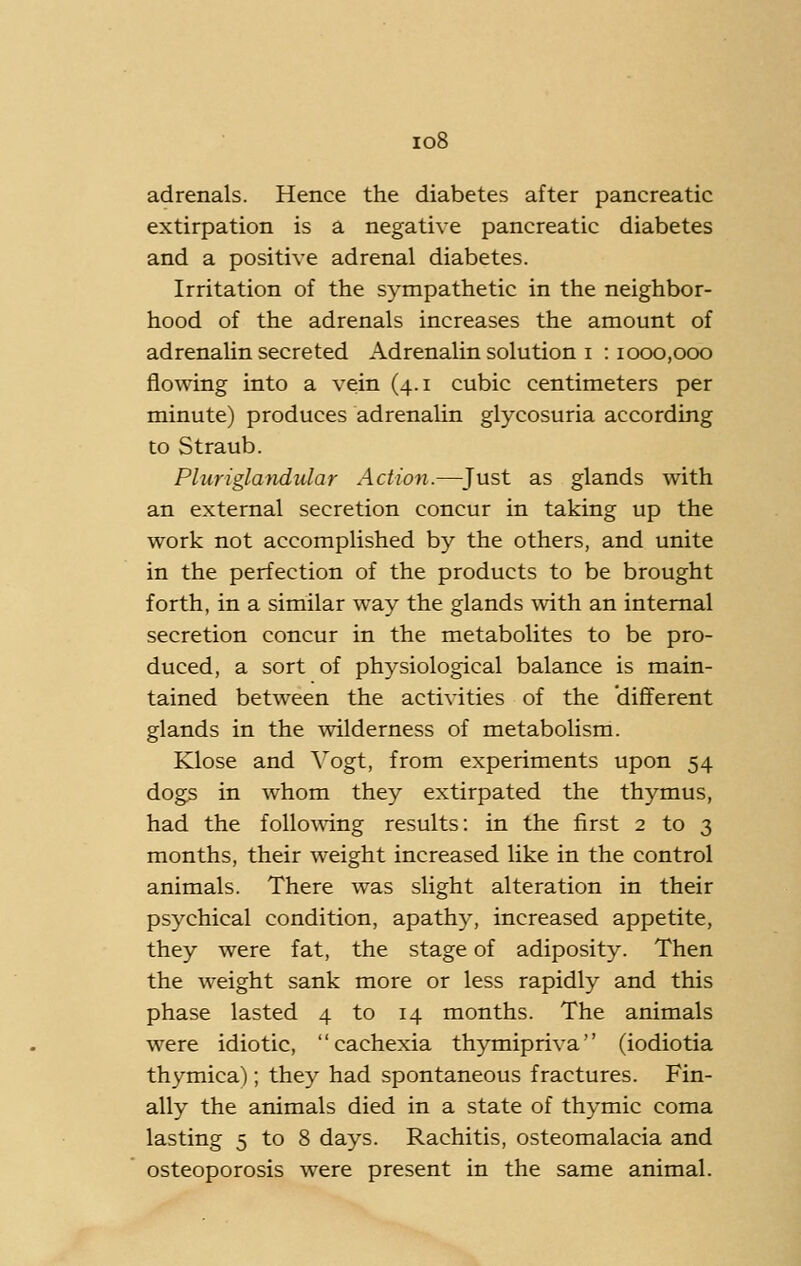 io8 adrenals. Hence the diabetes after pancreatic extirpation is a negative pancreatic diabetes and a positive adrenal diabetes. Irritation of the sympathetic in the neighbor- hood of the adrenals increases the amount of adrenaUn secreted Adrenalin solution i : 1000,000 flowing into a vein (4.1 cubic centimeters per minute) produces adrenalin glycosuria according to Straub. Phmglandidar Action.—Just as glands with an external secretion concur in taking up the work not accomplished by the others, and unite in the perfection of the products to be brought forth, in a similar way the glands with an internal secretion concur in the metabolites to be pro- duced, a sort of physiological balance is main- tained between the activities of the different glands in the wilderness of metabolism. Klose and Vogt, from experiments upon 54 dogs in whom they extirpated the thymus, had the following results: in the first 2 to 3 months, their weight increased like in the control animals. There was slight alteration in their psychical condition, apathy, increased appetite, they were fat, the stage of adiposity. Then the weight sank more or less rapidly and this phase lasted 4 to 14 months. The animals were idiotic, cachexia thymipriva (iodiotia thymica); they had spontaneous fractures. Fin- ally the animals died in a state of thymic coma lasting 5 to 8 days. Rachitis, osteomalacia and osteoporosis were present in the same animal.