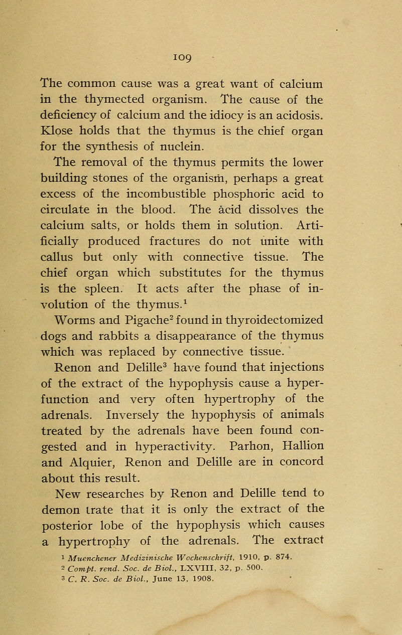 The common cause was a great want of calcium in the thymected organism. The cause of the deficiency of calcium and the idiocy is an acidosis. Klose holds that the thymus is the chief organ for the synthesis of nuclein. The removal of the thymus permits the lower building stones of the organism, perhaps a great excess of the incombustible phosphoric acid to circulate in the blood. The acid dissolves the calcium salts, or holds them in solution. Arti- ficially produced fractures do not unite with callus but only with connective tissue. The chief organ which substitutes for the thymus is the spleen. It acts after the phase of in- volution of the thymus.^ Worms and Pigache^ found in thyroidectomized dogs and rabbits a disappearance of the thymus which was replaced by connective tissue. Renon and Delille* have found that injections of the extract of the hypophysis cause a hyper- function and very often hypertrophy of the adrenals. Inversely the hypophysis of animals treated by the adrenals have been found con- gested and in hyperactivity. Parhon, Hallion and Alquier, Renon and Delille are in concord about this result. New researches by Renon and Delille tend to demon irate that it is only the extract of the posterior lobe of the hypophysis which causes a hypertrophy of the adrenals. The extract 1 Muenchener Medizinische Wochenschrift, 1910, p. 874. 2 Compi. rend. Soc. de Biol., LXVIII, 32, p. 500. 3 C. R. Soc. de Biol., June 13, 1908,