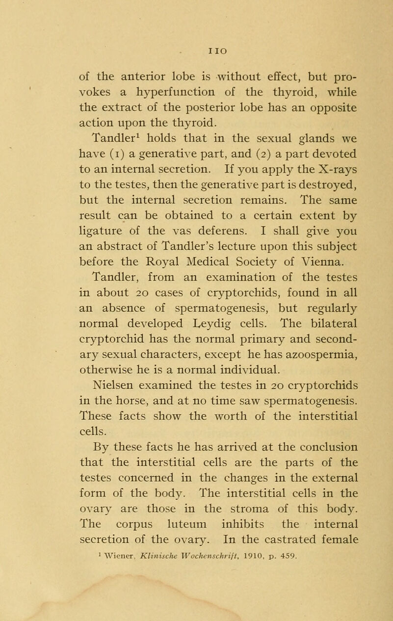 of the anterior lobe is without eflfect, but pro- vokes a hyperfunction of the thyroid, while the extract of the posterior lobe has an opposite action upon the thyroid. Tandler^ holds that in the sexual glands we have (i) a generative part, and (2) a part devoted to an internal secretion. If you apply the X-rays to the testes, then the generative part is destroyed, but the internal secretion remains. The same result can be obtained to a certain extent by ligature of the vas deferens. I shall give you an abstract of Tandler's lecture upon this subject before the Royal Medical Society of Vienna. Tandler, from an examination of the testes in about 20 cases of cryptorchids, found in all an absence of spermatogenesis, but regularly normal developed Leydig cells. The bilateral cryptorchid has the normal primary and second- ary sexual characters, except he has azoospermia, otherwise he is a normal individual. Nielsen examined the testes in 20 cryptorchids in the horse, and at no time saw spermatogenesis. These facts show the worth of the interstitial cells. By these facts he has arrived at the conclusion that the interstitial cells are the parts of the testes concerned in the changes in the external form of the body. The interstitial cells in the ovary are those in the stroma of this body. The corpus luteum inhibits the internal secretion of the ovary. In the castrated female ' Wiener, Klinische Wochenschrift, 1910, p. 459.
