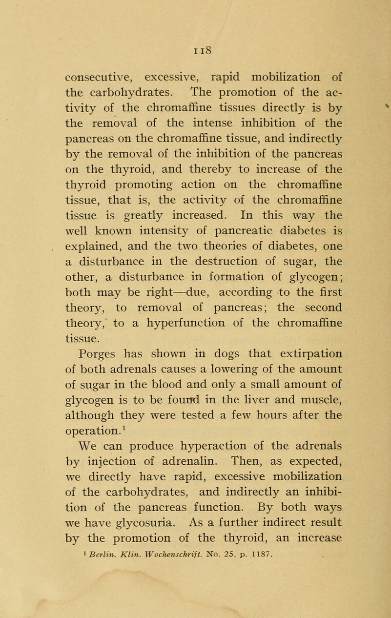 consecutive, excessive, rapid mobilization of the carbohydrates. The promotion of the ac- tivity of the chromafiine tissues directly is by the removal of the intense inhibition of the pancreas on the chromafiine tissue, and indirectly by the removal of the inhibition of the pancreas on the thyroid, and thereby to increase of the thyroid promoting action on the chromalKine tissue, that is, the activity of the chromafhne tissue is greatly increased. In this way the well known intensity of pancreatic diabetes is explained, and the two theories of diabetes, one a disturbance in the destruction of sugar, the other, a disturbance in formation of glycogen; both may be right—due, according to the first theory, to removal of pancreas; the second theory, to a hyperfunction of the chromaffine tissue. Porges has shown in dogs that extirpation of both adrenals causes a lowering of the amount of sugar in the blood and only a small amount of glycogen is to be found in the liver and muscle, although they were tested a few hours after the operation.^ We can produce hyperaction of the adrenals by injection of adrenalin. Then, as expected, we directly have rapid, excessive mobilization of the carbohydrates, and indirectly an inhibi- tion of the pancreas function. By both ways we have glycosuria. As a further indirect result by the promotion of the thyroid, an increase ^Berlin. Klin. Wochenschrift. No. 25, p. 1187.