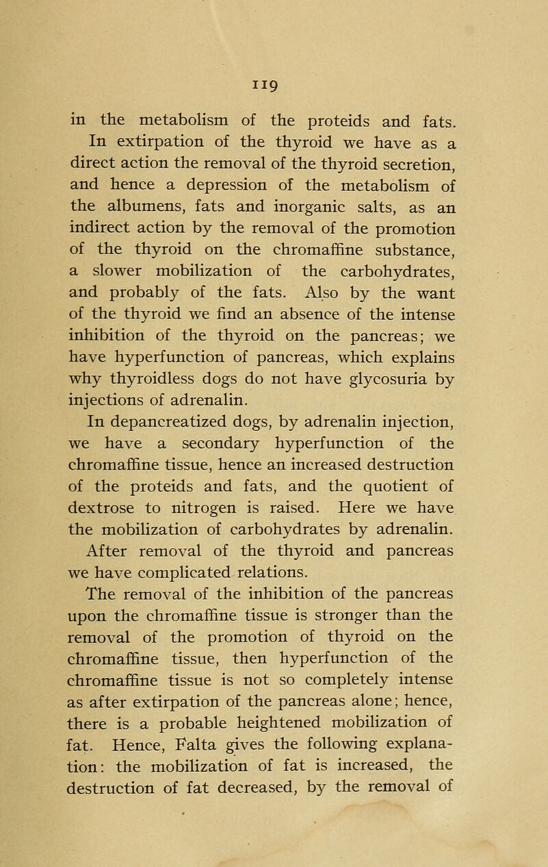 in the metabolism of the proteids and fats. In extirpation of the thyroid we have as a direct action the removal of the thyroid secretion, and hence a depression of the metabolism of the albumens, fats and inorganic salts, as an indirect action by the removal of the promotion of the thyroid on the chromaffine substance, a slower mobilization of the carbohydrates, and probably of the fats. Also by the want of the thyroid we find an absence of the intense inhibition of the thyroid on the pancreas; we have hyperfunction of pancreas, which explains why thyroidless dogs do not have glycosuria by injections of adrenalin. In depancreatized dogs, by adrenalin injection, we have a secondary hyperfunction of the chromaffine tissue, hence an increased destruction of the proteids and fats, and the quotient of dextrose to nitrogen is raised. Here we have the mobilization of carbohydrates by adrenalin. After removal of the thyroid and pancreas we have complicated relations. The removal of the inhibition of the pancreas upon the chromaffine tissue is stronger than the removal of the promotion of thyroid on the chromaffine tissue, then hyperfunction of the chromaffine tissue is not so completely intense as after extirpation of the pancreas alone; hence, there is a probable heightened mobiHzation of fat. Hence, Falta gives the following explana- tion: the mobilization of fat is increased, the destruction of fat decreased, by the removal of