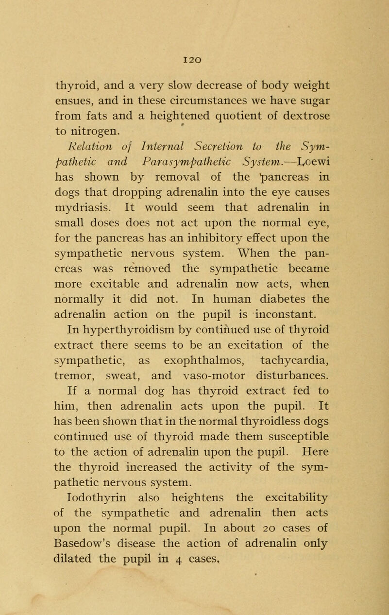 thyroid, and a very slow decrease of body weight ensues, and in these circumstances we have sugar from fats and a heightened quotient of dextrose to nitrogen. Relation of Internal Secretion to the Sym- pathetic and Parasympathetic System.—Loewi has shown by removal of the pancreas in dogs that dropping adrenalin into the eye causes mydriasis. It would seem that adrenalin in small doses does not act upon the normal eye, for the pancreas has an inhibitory effect upon the sympathetic nervous system. When the pan- creas was removed the sympathetic became more excitable and adrenalin now acts, when normally it did not. In human diabetes the adrenalin action on the pupil is inconstant. In hyperthyroidism by continued use of thyroid extract there seems to be an excitation of the sympathetic, as exophthalmos, tachycardia, tremor, sweat, and vaso-motor disturbances. If a normal dog has thyroid extract fed to him, then adrenalin acts upon the pupil. It has been shown that in the normal thyroidless dogs continued use of thyroid made them susceptible to the action of adrenalin upon the pupil. Here the thyroid increased the activity of the sym- pathetic nervous system. lodothyrin also heightens the excitability of the sympathetic and adrenalin then acts upon the normal pupil. In about 20 cases of Basedow's disease the action of adrenalin only dilated the pupil in 4 cases.