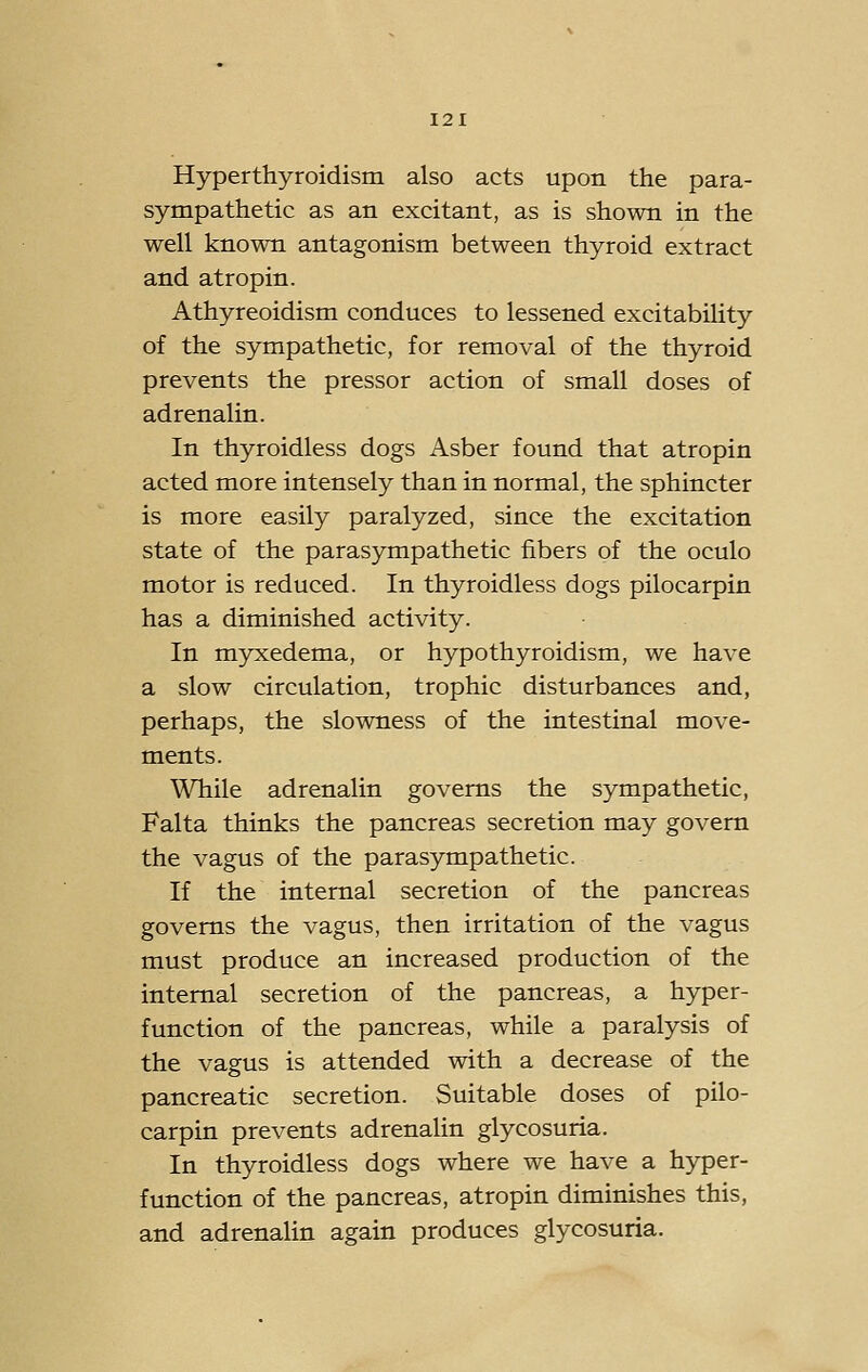 Hyperthyroidism also acts upon the para- sympathetic as an excitant, as is shown in the well known antagonism between thyroid extract and atropin. Athyreoidism conduces to lessened excitability of the sympathetic, for removal of the thyroid prevents the pressor action of small doses of adrenalin. In thyroidless dogs Asber found that atropin acted more intensely than in normal, the sphincter is more easily paralyzed, since the excitation state of the parasympathetic fibers of the oculo motor is reduced. In thyroidless dogs pilocarpin has a diminished activity. In myxedema, or hypothyroidism, we have a slow circulation, trophic disturbances and, perhaps, the slowness of the intestinal move- ments. While adrenalin governs the sympathetic, Falta thinks the pancreas secretion may govern the vagus of the parasympathetic. If the internal secretion of the pancreas governs the vagus, then irritation of the vagus must produce an increased production of the internal secretion of the pancreas, a hyper- function of the pancreas, while a paralysis of the vagus is attended with a decrease of the pancreatic secretion. Suitable doses of pilo- carpin prevents adrenalin glycosuria. In thyroidless dogs where we have a hyper- function of the pancreas, atropin diminishes this, and adrenalin again produces glycosuria.