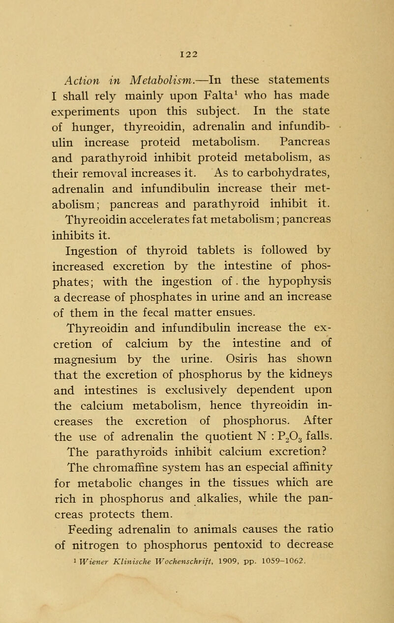 Action in Metabolism.—In these statements I shall rely mainly upon Falta^ who has made experiments upon this subject. In the state of hunger, thyreoidin, adrenalin and infundib- ulin increase proteid metabolism. Pancreas and parathyroid inhibit proteid metabolism, as their removal increases it. As to carbohydrates, adrenalin and infundibulin increase their met- abolism; pancreas and parathyroid inhibit it. Thyreoidin accelerates fat metabolism; pancreas inhibits it. Ingestion of thyroid tablets is followed by increased excretion by the intestine of phos- phates ; with the ingestion of. the hypophysis a decrease of phosphates in urine and an increase of them in the fecal matter ensues. Thyreoidin and infundibulin increase the ex- cretion of calcium by the intestine and of magnesium by the urine. Osiris has shown that the excretion of phosphorus by the kidneys and intestines is exclusively dependent upon the calcium metabolism, hence thyreoidin in- creases the excretion of phosphorus. After the use of adrenalin the quotient N : PvOg falls. The parathyroids inhibit calcium excretion? The chromaflfine system has an especial affinity for metabolic changes in the tissues which are rich in phosphorus and alkalies, while the pan- creas protects them. Feeding adrenalin to animals causes the ratio of nitrogen to phosphorus pentoxid to decrease 1 Wiener Klinische Wochenschrift, 1909, pp. 1059-1062.