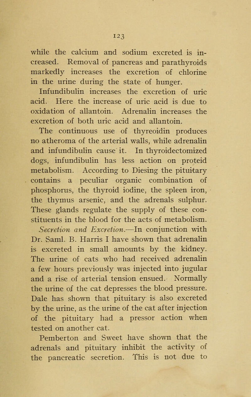 while the calcium and sodium excreted is in- creased. Removal of pancreas and parathyroids markedly increases the excretion of chlorine in the urine during the state of hunger. Infundibulin increases the excretion of uric acid. Here the increase of uric acid is due to oxidation of allantoin. Adrenalin increases the excretion of both uric acid and allantoin. The continuous use of thyreoidin produces no atheroma of the arterial walls, while adrenalin and infundibulin cause it. In thyroidectomized dogs, infundibulin has less action on proteid metabolism. According to Diesing the pituitary contains a peculiar organic combination of phosphorus, the thyroid iodine, the spleen iron, the thymus arsenic, and the adrenals sulphur. These glands regulate the supply of these con- stituents in the blood for the acts of metabolism. Secretion and Excretion.—In conjunction with Dr. Saml. B. Harris I have shown that adrenaUn is excreted in small amounts by the kidney. The urine of cats who had received adrenalin a few hours previously was injected into jugular and a rise of arterial tension ensued. Normally the urine of the cat depresses the blood pressure. Dale has shown that pituitary is also excreted by the urine, as the urine of the cat after injection of the pituitary had a pressor action when tested on another cat. Pemberton and Sweet have shown that the adrenals and pituitary inhibit the activity of the pancreatic secretion. This is not due to