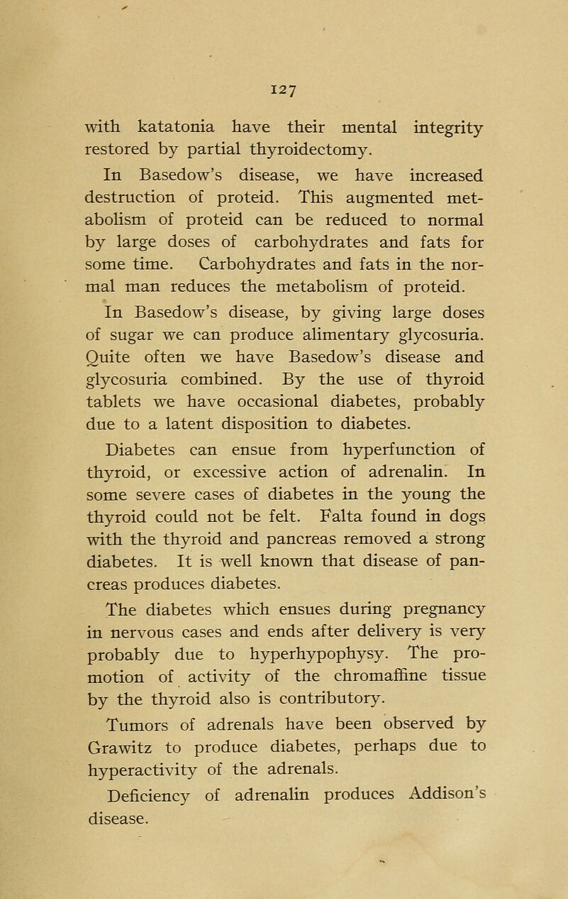 with katatonia have their mental integrity- restored by partial thyroidectomy. In Basedow's disease, we have increased destruction of proteid. This augmented met- abolism of proteid can be reduced to normal by large doses of carbohydrates and fats for some time. Carbohydrates and fats in the nor- mal man reduces the metabolism of proteid. In Basedow's disease, by giving large doses of sugar we can produce alimentary glycosuria. Quite often we have Basedow's disease and glycosuria combined. By the use of thyroid tablets we have occasional diabetes, probably due to a latent disposition to diabetes. Diabetes can ensue from hyperfunction of thyroid, or excessive action of adrenaUn. In some severe cases of diabetes in the young the thyroid could not be felt. Falta found in dogs with the thyroid and pancreas removed a strong diabetes. It is well known that disease of pan- creas produces diabetes. The diabetes which ensues during pregnancy in nervous cases and ends after deUvery is very probably due to hyperhypophysy. The pro- motion of activity of the chromaffine tissue by the thyroid also is contributory. Tumors of adrenals have been observed by Grawitz to produce diabetes, perhaps due to hyperactivity of the adrenals. Deficiency of adrenalin produces Addison's disease.