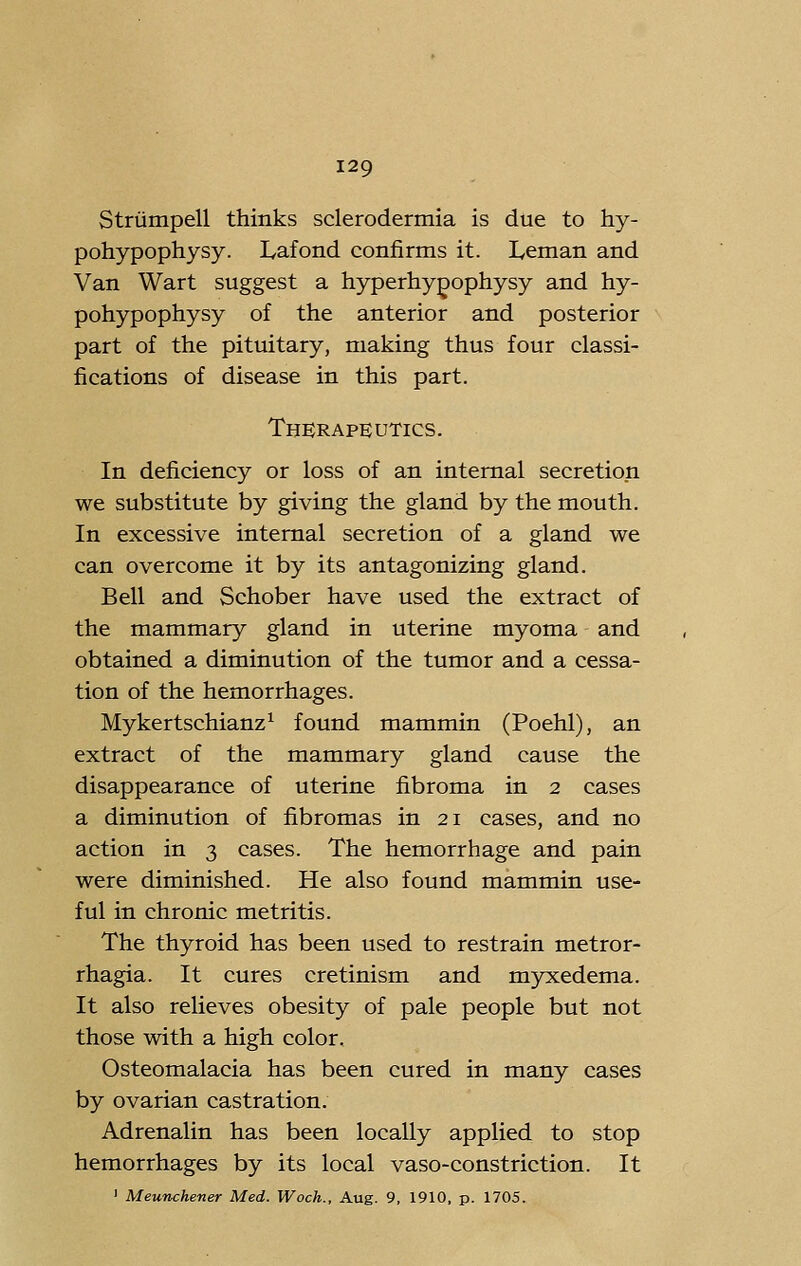 Striimpell thinks sclerodermia is due to hy- pohypophysy. Lafond confirms it. Leman and Van Wart suggest a hyperhy^ophysy and hy- pohypophysy of the anterior and posterior part of the pituitary, making thus four classi- fications of disease in this part. Therapeutics. In deficiency or loss of an internal secretion we substitute by giving the gland by the mouth. In excessive internal secretion of a gland we can overcome it by its antagonizing gland. Bell and Schober have used the extract of the mammary gland in uterine myoma and obtained a diminution of the tumor and a cessa- tion of the hemorrhages. Mykertschianz^ found mammin (Poehl), an extract of the mammary gland cause the disappearance of uterine fibroma in 2 cases a diminution of fibromas in 21 cases, and no action in 3 cases. The hemorrhage and pain were diminished. He also found mammin use- ful in chronic metritis. The thyroid has been used to restrain metror- rhagia. It cures cretinism and myxedema. It also relieves obesity of pale people but not those with a high color. Osteomalacia has been cured in many cases by ovarian castration. Adrenalin has been locally applied to stop hemorrhages by its local vaso-constriction. It ' Meunchener Med. Woch., Aug. 9, 1910, p. 1705.