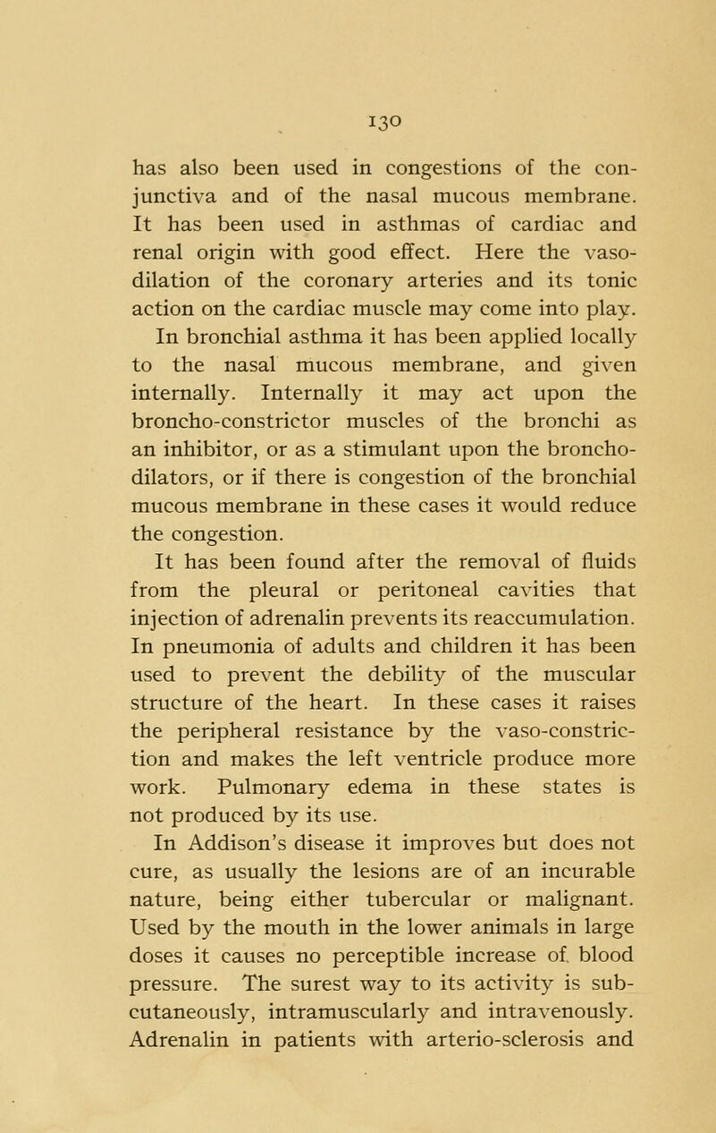 has also been used in congestions of the con- junctiva and of the nasal mucous membrane. It has been used in asthmas of cardiac and renal origin with good eflfect. Here the vaso- dilation of the coronary arteries and its tonic action on the cardiac muscle may come into play. In bronchial asthma it has been applied locally to the nasal mucous membrane, and given internally. Internally it may act upon the broncho-constrictor muscles of the bronchi as an inhibitor, or as a stimulant upon the broncho- dilators, or if there is congestion of the bronchial mucous membrane in these cases it would reduce the congestion. It has been found after the removal of fluids from the pleural or peritoneal cavities that injection of adrenalin prevents its reaccumulation. In pneumonia of adults and children it has been used to prevent the debility of the muscular structure of the heart. In these cases it raises the peripheral resistance by the vaso-constric- tion and makes the left ventricle produce more work. Pulmonary edema in these states is not produced by its use. In Addison's disease it improves but does not cure, as usually the lesions are of an incurable nature, being either tubercular or malignant. Used by the mouth in the lower animals in large doses it causes no perceptible increase of. blood pressure. The surest way to its activity is sub- cutaneously, intramuscularly and intravenously. Adrenalin in patients with arterio-sclerosis and