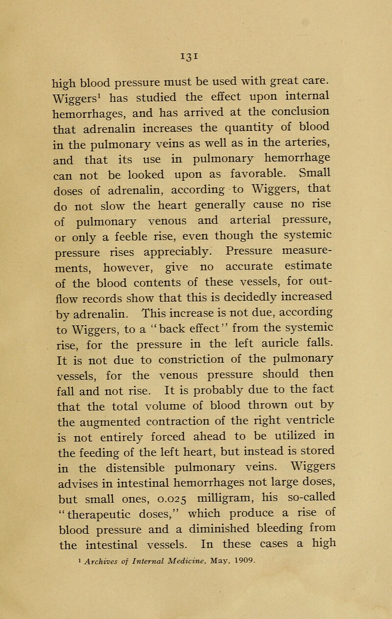 high blood pressure must be used with great care. Wiggers^ has studied the effect upon internal hemorrhages, and has arrived at the conclusion that adrenalin increases the quantity of blood in the pulmonary veins as well as in the arteries, and that its use in pulmonary hemorrhage can not be looked upon as favorable. Small doses of adrenalin, according to Wiggers, that do not slow the heart generally cause no rise of pulmonary venous and arterial pressure, or only a feeble rise, even though the systemic pressure rises appreciably. Pressure measure- ments, however, give no accurate estimate of the blood contents of these vessels, for out- flow records show that this is decidedly increased by adrenalin. This increase is not due, according to Wiggers, to a back effect from the systemic rise, for the pressure in the left auricle falls. It is not due to constriction of the pulmonary vessels, for the venous pressure should then fall and not rise. It is probably due to the fact that the total volume of blood thrown out by the augmented contraction of the right ventricle is not entirely forced ahead to be utilized in the feeding of the left heart, but instead is stored in the distensible pulmonary veins. Wiggers advises in intestinal hemorrhages not large doses, but small ones, 0.025 milligram, his so-called therapeutic doses, which produce a rise of blood pressure and a diminished bleeding from the intestinal vessels. In these cases a high ' Archives of Internal Medicine, May, 1909.